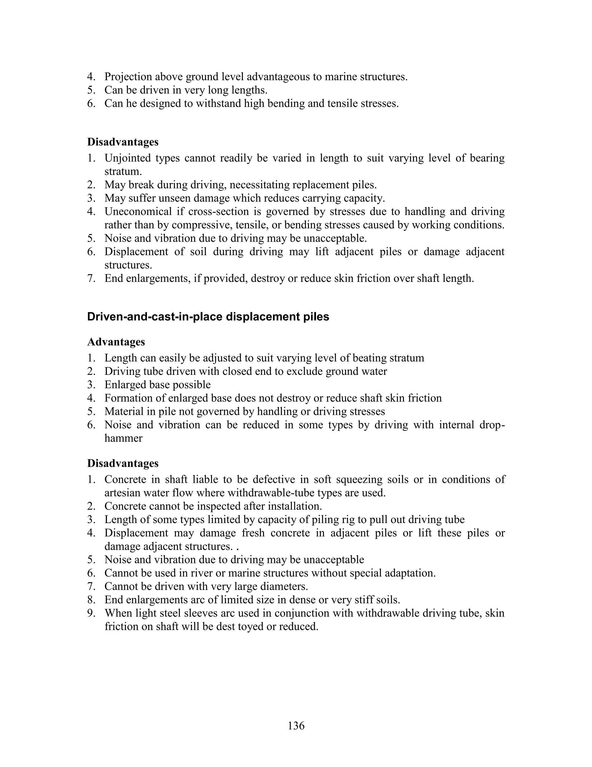 136
4. Projection above ground level advantageous to marine structures.
5. Can be driven in very long lengths.
6. Can he designed to withstand high bending and tensile stresses.
Disadvantages
1. Unjointed types cannot readily be varied in length to suit varying level of bearing
stratum.
2. May break during driving, necessitating replacement piles.
3. May suffer unseen damage which reduces carrying capacity.
4. Uneconomical if cross-section is governed by stresses due to handling and driving
rather than by compressive, tensile, or bending stresses caused by working conditions.
5. Noise and vibration due to driving may be unacceptable.
6. Displacement of soil during driving may lift adjacent piles or damage adjacent
structures.
7. End enlargements, if provided, destroy or reduce skin friction over shaft length.
Driven-and-cast-in-place displacement piles
Advantages
1. Length can easily be adjusted to suit varying level of beating stratum
2. Driving tube driven with closed end to exclude ground water
3. Enlarged base possible
4. Formation of enlarged base does not destroy or reduce shaft skin friction
5. Material in pile not governed by handling or driving stresses
6. Noise and vibration can be reduced in some types by driving with internal drop-
hammer
Disadvantages
1. Concrete in shaft liable to be defective in soft squeezing soils or in conditions of
artesian water flow where withdrawable-tube types are used.
2. Concrete cannot be inspected after installation.
3. Length of some types limited by capacity of piling rig to pull out driving tube
4. Displacement may damage fresh concrete in adjacent piles or lift these piles or
damage adjacent structures. .
5. Noise and vibration due to driving may be unacceptable
6. Cannot be used in river or marine structures without special adaptation.
7. Cannot be driven with very large diameters.
8. End enlargements arc of limited size in dense or very stiff soils.
9. When light steel sleeves arc used in conjunction with withdrawable driving tube, skin
friction on shaft will be dest toyed or reduced.
 