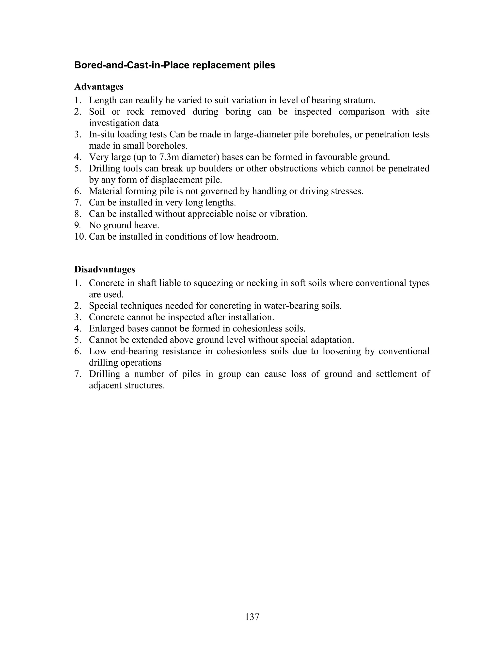 137
Bored-and-Cast-in-Place replacement piles
Advantages
1. Length can readily he varied to suit variation in level of bearing stratum.
2. Soil or rock removed during boring can be inspected comparison with site
investigation data
3. In-situ loading tests Can be made in large-diameter pile boreholes, or penetration tests
made in small boreholes.
4. Very large (up to 7.3m diameter) bases can be formed in favourable ground.
5. Drilling tools can break up boulders or other obstructions which cannot be penetrated
by any form of displacement pile.
6. Material forming pile is not governed by handling or driving stresses.
7. Can be installed in very long lengths.
8. Can be installed without appreciable noise or vibration.
9. No ground heave.
10. Can be installed in conditions of low headroom.
Disadvantages
1. Concrete in shaft liable to squeezing or necking in soft soils where conventional types
are used.
2. Special techniques needed for concreting in water-bearing soils.
3. Concrete cannot be inspected after installation.
4. Enlarged bases cannot be formed in cohesionless soils.
5. Cannot be extended above ground level without special adaptation.
6. Low end-bearing resistance in cohesionless soils due to loosening by conventional
drilling operations
7. Drilling a number of piles in group can cause loss of ground and settlement of
adjacent structures.
 