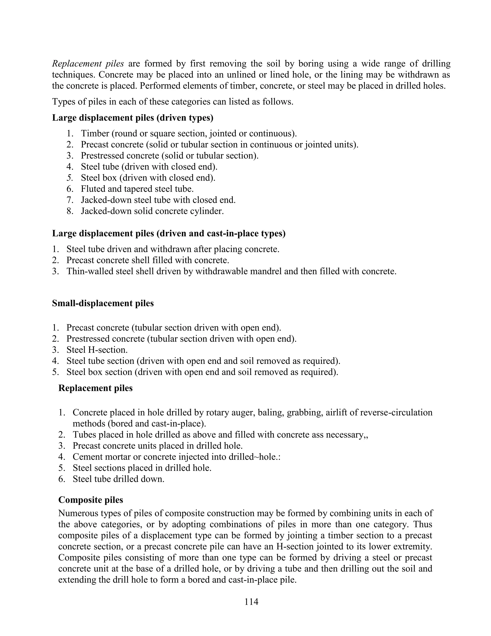 114
Replacement piles are formed by first removing the soil by boring using a wide range of drilling
techniques. Concrete may be placed into an unlined or lined hole, or the lining may be withdrawn as
the concrete is placed. Performed elements of timber, concrete, or steel may be placed in drilled holes.
Types of piles in each of these categories can listed as follows.
Large displacement piles (driven types)
1. Timber (round or square section, jointed or continuous).
2. Precast concrete (solid or tubular section in continuous or jointed units).
3. Prestressed concrete (solid or tubular section).
4. Steel tube (driven with closed end).
5. Steel box (driven with closed end).
6. Fluted and tapered steel tube.
7. Jacked-down steel tube with closed end.
8. Jacked-down solid concrete cylinder.
Large displacement piles (driven and cast-in-place types)
1. Steel tube driven and withdrawn after placing concrete.
2. Precast concrete shell filled with concrete.
3. Thin-walled steel shell driven by withdrawable mandrel and then filled with concrete.
Small-displacement piles
1. Precast concrete (tubular section driven with open end).
2. Prestressed concrete (tubular section driven with open end).
3. Steel H-section.
4. Steel tube section (driven with open end and soil removed as required).
5. Steel box section (driven with open end and soil removed as required).
Replacement piles
1. Concrete placed in hole drilled by rotary auger, baling, grabbing, airlift of reverse-circulation
methods (bored and cast-in-place).
2. Tubes placed in hole drilled as above and filled with concrete ass necessary,,
3. Precast concrete units placed in drilled hole.
4. Cement mortar or concrete injected into drilled~hole.:
5. Steel sections placed in drilled hole.
6. Steel tube drilled down.
Composite piles
Numerous types of piles of composite construction may be formed by combining units in each of
the above categories, or by adopting combinations of piles in more than one category. Thus
composite piles of a displacement type can be formed by jointing a timber section to a precast
concrete section, or a precast concrete pile can have an H-section jointed to its lower extremity.
Composite piles consisting of more than one type can be formed by driving a steel or precast
concrete unit at the base of a drilled hole, or by driving a tube and then drilling out the soil and
extending the drill hole to form a bored and cast-in-place pile.
 