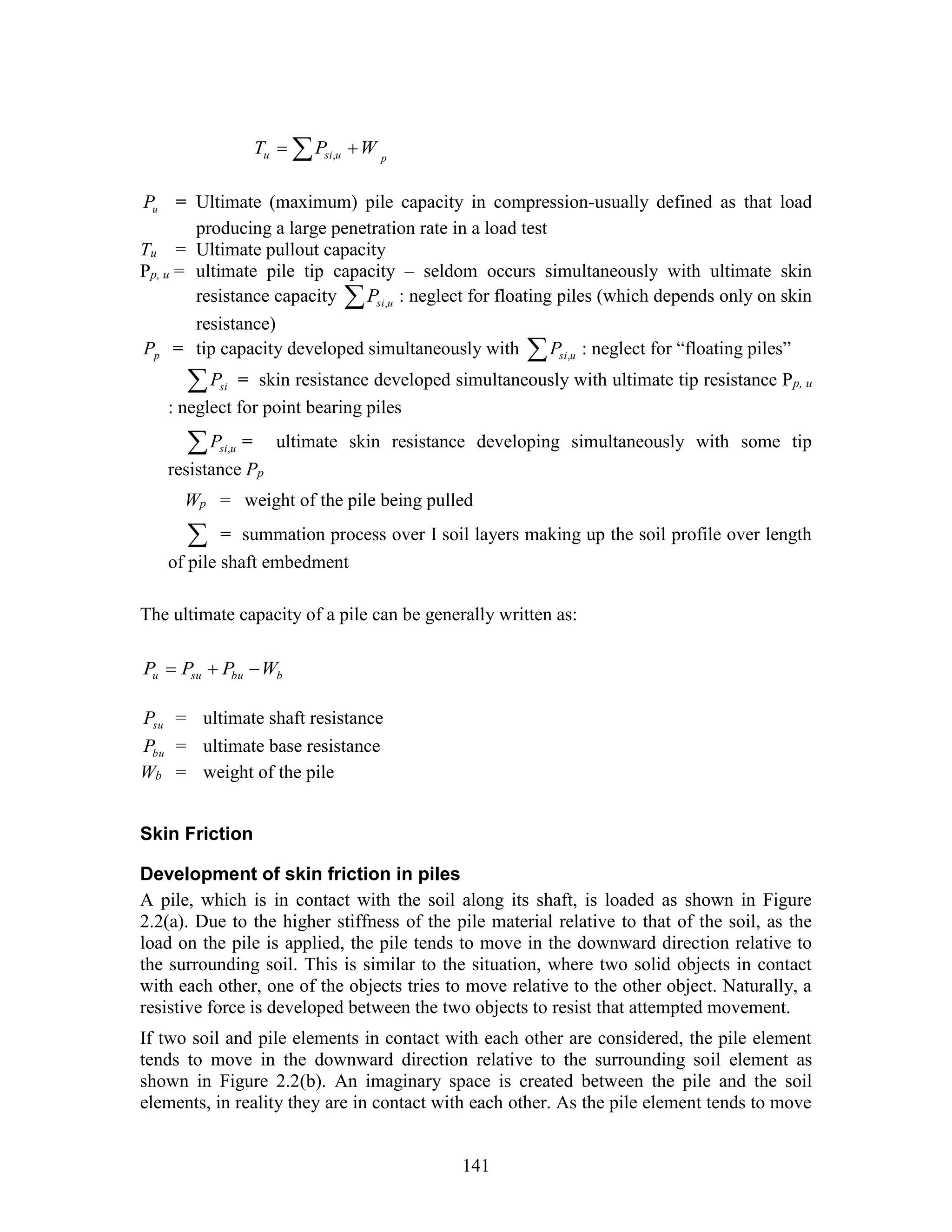 141
pusiu WPT   ,
uP = Ultimate (maximum) pile capacity in compression-usually defined as that load
producing a large penetration rate in a load test
Tu = Ultimate pullout capacity
Pp, u = ultimate pile tip capacity – seldom occurs simultaneously with ultimate skin
resistance capacity  usiP , : neglect for floating piles (which depends only on skin
resistance)
pP = tip capacity developed simultaneously with  usiP , : neglect for “floating piles”
 siP = skin resistance developed simultaneously with ultimate tip resistance Pp, u
: neglect for point bearing piles
 usiP , = ultimate skin resistance developing simultaneously with some tip
resistance Pp
Wp = weight of the pile being pulled
 = summation process over I soil layers making up the soil profile over length
of pile shaft embedment
The ultimate capacity of a pile can be generally written as:
bbusuu WPPP 
suP = ultimate shaft resistance
buP = ultimate base resistance
Wb = weight of the pile
Skin Friction
Development of skin friction in piles
A pile, which is in contact with the soil along its shaft, is loaded as shown in Figure
2.2(a). Due to the higher stiffness of the pile material relative to that of the soil, as the
load on the pile is applied, the pile tends to move in the downward direction relative to
the surrounding soil. This is similar to the situation, where two solid objects in contact
with each other, one of the objects tries to move relative to the other object. Naturally, a
resistive force is developed between the two objects to resist that attempted movement.
If two soil and pile elements in contact with each other are considered, the pile element
tends to move in the downward direction relative to the surrounding soil element as
shown in Figure 2.2(b). An imaginary space is created between the pile and the soil
elements, in reality they are in contact with each other. As the pile element tends to move
 