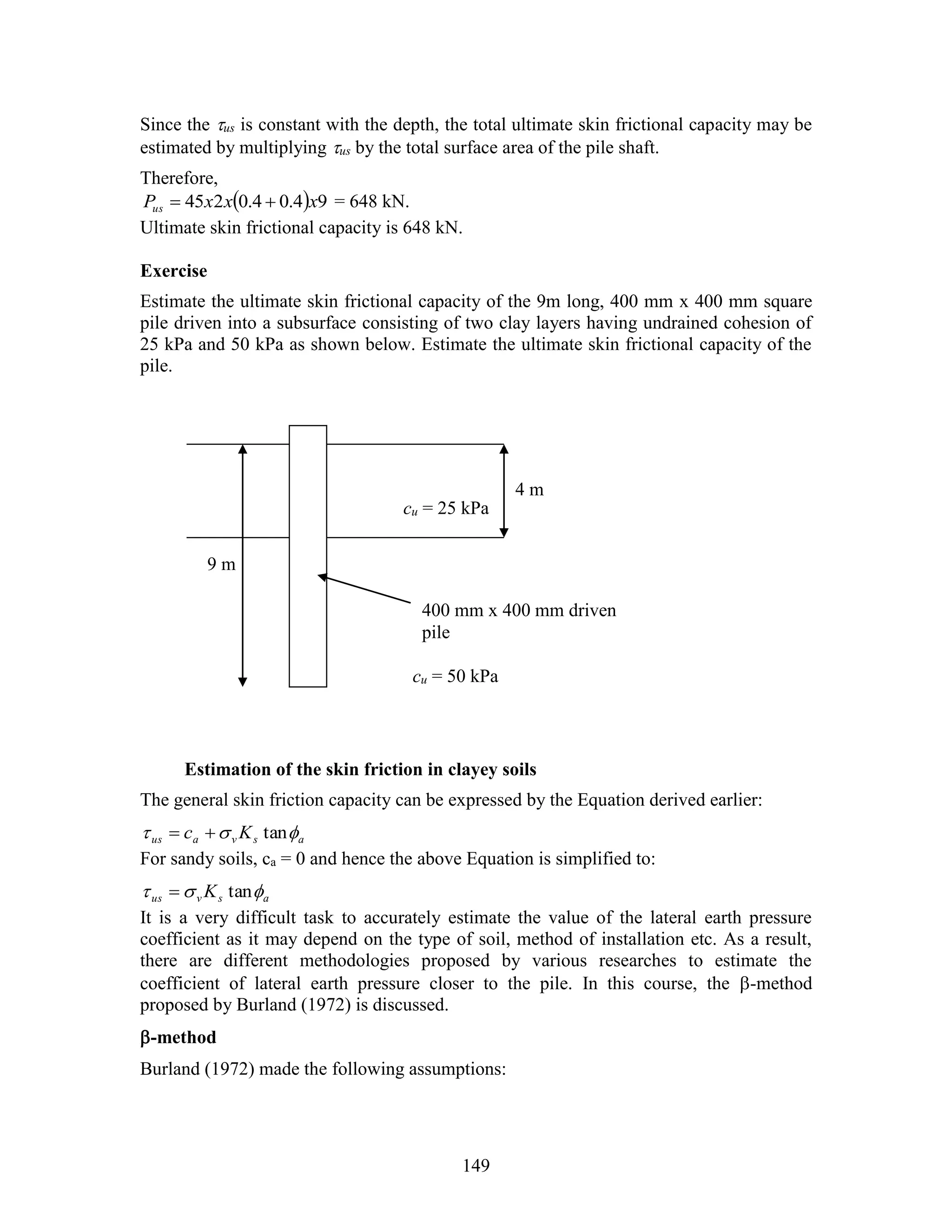 149
Since the us is constant with the depth, the total ultimate skin frictional capacity may be
estimated by multiplying us by the total surface area of the pile shaft.
Therefore,
  94.04.0245 xxxPus  = 648 kN.
Ultimate skin frictional capacity is 648 kN.
Exercise
Estimate the ultimate skin frictional capacity of the 9m long, 400 mm x 400 mm square
pile driven into a subsurface consisting of two clay layers having undrained cohesion of
25 kPa and 50 kPa as shown below. Estimate the ultimate skin frictional capacity of the
pile.
Estimation of the skin friction in clayey soils
The general skin friction capacity can be expressed by the Equation derived earlier:
asvaus Kc  tan
For sandy soils, ca = 0 and hence the above Equation is simplified to:
asvus K  tan
It is a very difficult task to accurately estimate the value of the lateral earth pressure
coefficient as it may depend on the type of soil, method of installation etc. As a result,
there are different methodologies proposed by various researches to estimate the
coefficient of lateral earth pressure closer to the pile. In this course, the -method
proposed by Burland (1972) is discussed.
-method
Burland (1972) made the following assumptions:
cu = 25 kPa
400 mm x 400 mm driven
pile
9 m
cu = 50 kPa
4 m
 