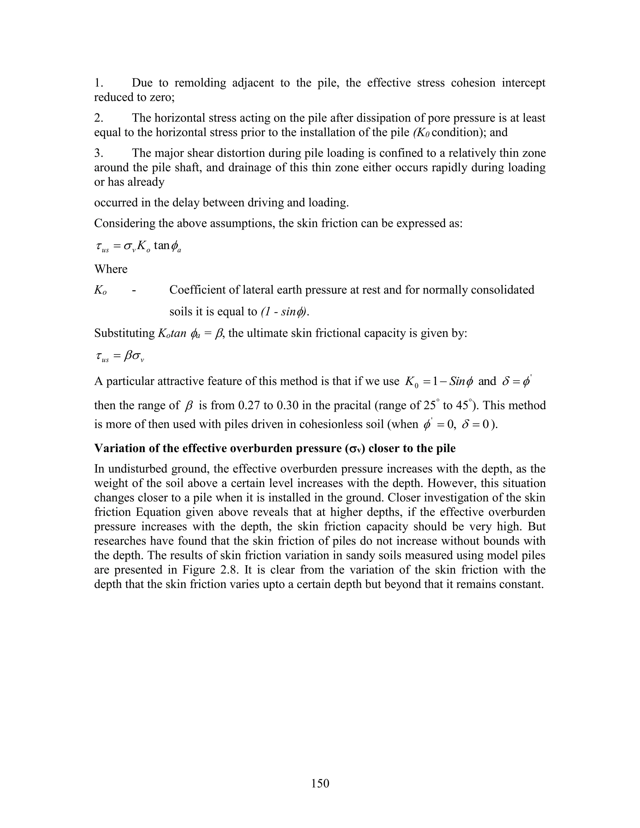 150
1. Due to remolding adjacent to the pile, the effective stress cohesion intercept
reduced to zero;
2. The horizontal stress acting on the pile after dissipation of pore pressure is at least
equal to the horizontal stress prior to the installation of the pile (K0 condition); and
3. The major shear distortion during pile loading is confined to a relatively thin zone
around the pile shaft, and drainage of this thin zone either occurs rapidly during loading
or has already
occurred in the delay between driving and loading.
Considering the above assumptions, the skin friction can be expressed as:
aovus K  tan
Where
Ko - Coefficient of lateral earth pressure at rest and for normally consolidated
soils it is equal to (1 - sin).
Substituting Kotan a = , the ultimate skin frictional capacity is given by:
vus  
A particular attractive feature of this method is that if we use '
0 and1   SinK
then the range of  is from 0.27 to 0.30 in the pracital (range of 25°
to 45°
). This method
is more of then used with piles driven in cohesionless soil (when 0,0'
  ).
Variation of the effective overburden pressure (v) closer to the pile
In undisturbed ground, the effective overburden pressure increases with the depth, as the
weight of the soil above a certain level increases with the depth. However, this situation
changes closer to a pile when it is installed in the ground. Closer investigation of the skin
friction Equation given above reveals that at higher depths, if the effective overburden
pressure increases with the depth, the skin friction capacity should be very high. But
researches have found that the skin friction of piles do not increase without bounds with
the depth. The results of skin friction variation in sandy soils measured using model piles
are presented in Figure 2.8. It is clear from the variation of the skin friction with the
depth that the skin friction varies upto a certain depth but beyond that it remains constant.
 