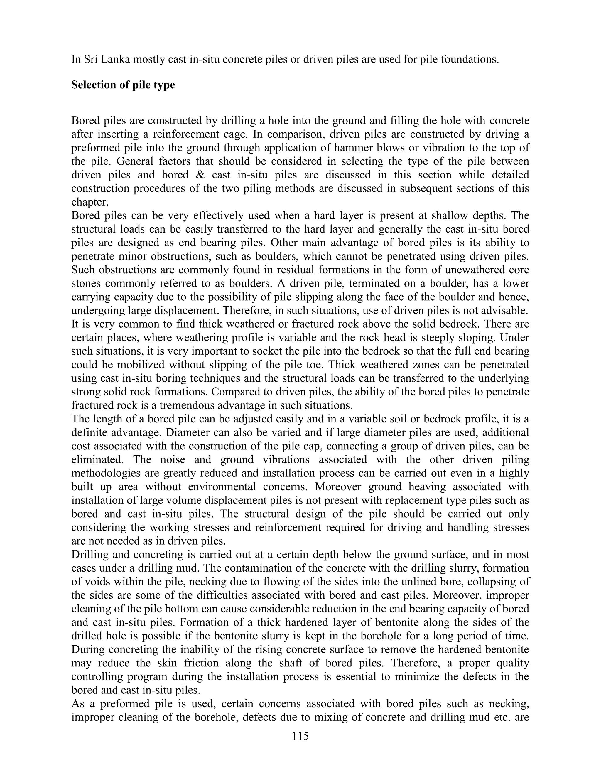 115
In Sri Lanka mostly cast in-situ concrete piles or driven piles are used for pile foundations.
Selection of pile type
Bored piles are constructed by drilling a hole into the ground and filling the hole with concrete
after inserting a reinforcement cage. In comparison, driven piles are constructed by driving a
preformed pile into the ground through application of hammer blows or vibration to the top of
the pile. General factors that should be considered in selecting the type of the pile between
driven piles and bored & cast in-situ piles are discussed in this section while detailed
construction procedures of the two piling methods are discussed in subsequent sections of this
chapter.
Bored piles can be very effectively used when a hard layer is present at shallow depths. The
structural loads can be easily transferred to the hard layer and generally the cast in-situ bored
piles are designed as end bearing piles. Other main advantage of bored piles is its ability to
penetrate minor obstructions, such as boulders, which cannot be penetrated using driven piles.
Such obstructions are commonly found in residual formations in the form of unewathered core
stones commonly referred to as boulders. A driven pile, terminated on a boulder, has a lower
carrying capacity due to the possibility of pile slipping along the face of the boulder and hence,
undergoing large displacement. Therefore, in such situations, use of driven piles is not advisable.
It is very common to find thick weathered or fractured rock above the solid bedrock. There are
certain places, where weathering profile is variable and the rock head is steeply sloping. Under
such situations, it is very important to socket the pile into the bedrock so that the full end bearing
could be mobilized without slipping of the pile toe. Thick weathered zones can be penetrated
using cast in-situ boring techniques and the structural loads can be transferred to the underlying
strong solid rock formations. Compared to driven piles, the ability of the bored piles to penetrate
fractured rock is a tremendous advantage in such situations.
The length of a bored pile can be adjusted easily and in a variable soil or bedrock profile, it is a
definite advantage. Diameter can also be varied and if large diameter piles are used, additional
cost associated with the construction of the pile cap, connecting a group of driven piles, can be
eliminated. The noise and ground vibrations associated with the other driven piling
methodologies are greatly reduced and installation process can be carried out even in a highly
built up area without environmental concerns. Moreover ground heaving associated with
installation of large volume displacement piles is not present with replacement type piles such as
bored and cast in-situ piles. The structural design of the pile should be carried out only
considering the working stresses and reinforcement required for driving and handling stresses
are not needed as in driven piles.
Drilling and concreting is carried out at a certain depth below the ground surface, and in most
cases under a drilling mud. The contamination of the concrete with the drilling slurry, formation
of voids within the pile, necking due to flowing of the sides into the unlined bore, collapsing of
the sides are some of the difficulties associated with bored and cast piles. Moreover, improper
cleaning of the pile bottom can cause considerable reduction in the end bearing capacity of bored
and cast in-situ piles. Formation of a thick hardened layer of bentonite along the sides of the
drilled hole is possible if the bentonite slurry is kept in the borehole for a long period of time.
During concreting the inability of the rising concrete surface to remove the hardened bentonite
may reduce the skin friction along the shaft of bored piles. Therefore, a proper quality
controlling program during the installation process is essential to minimize the defects in the
bored and cast in-situ piles.
As a preformed pile is used, certain concerns associated with bored piles such as necking,
improper cleaning of the borehole, defects due to mixing of concrete and drilling mud etc. are
 