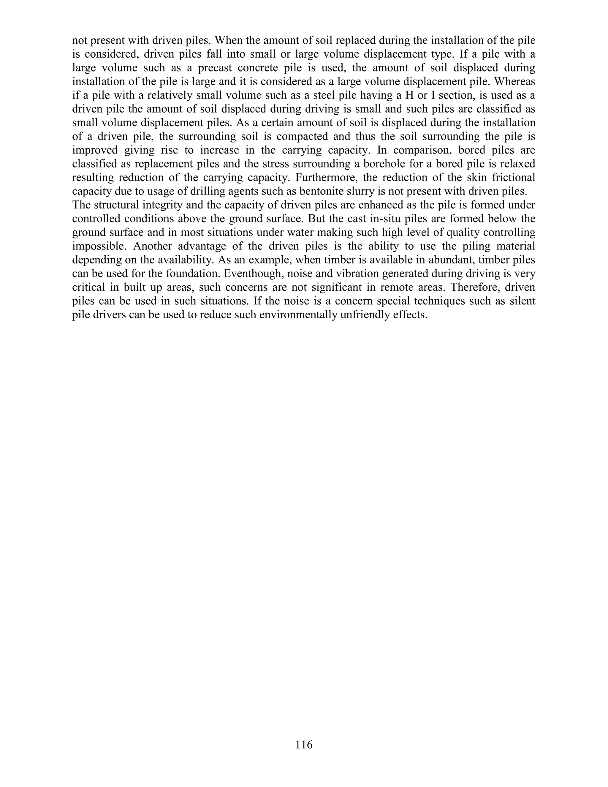 116
not present with driven piles. When the amount of soil replaced during the installation of the pile
is considered, driven piles fall into small or large volume displacement type. If a pile with a
large volume such as a precast concrete pile is used, the amount of soil displaced during
installation of the pile is large and it is considered as a large volume displacement pile. Whereas
if a pile with a relatively small volume such as a steel pile having a H or I section, is used as a
driven pile the amount of soil displaced during driving is small and such piles are classified as
small volume displacement piles. As a certain amount of soil is displaced during the installation
of a driven pile, the surrounding soil is compacted and thus the soil surrounding the pile is
improved giving rise to increase in the carrying capacity. In comparison, bored piles are
classified as replacement piles and the stress surrounding a borehole for a bored pile is relaxed
resulting reduction of the carrying capacity. Furthermore, the reduction of the skin frictional
capacity due to usage of drilling agents such as bentonite slurry is not present with driven piles.
The structural integrity and the capacity of driven piles are enhanced as the pile is formed under
controlled conditions above the ground surface. But the cast in-situ piles are formed below the
ground surface and in most situations under water making such high level of quality controlling
impossible. Another advantage of the driven piles is the ability to use the piling material
depending on the availability. As an example, when timber is available in abundant, timber piles
can be used for the foundation. Eventhough, noise and vibration generated during driving is very
critical in built up areas, such concerns are not significant in remote areas. Therefore, driven
piles can be used in such situations. If the noise is a concern special techniques such as silent
pile drivers can be used to reduce such environmentally unfriendly effects.
 