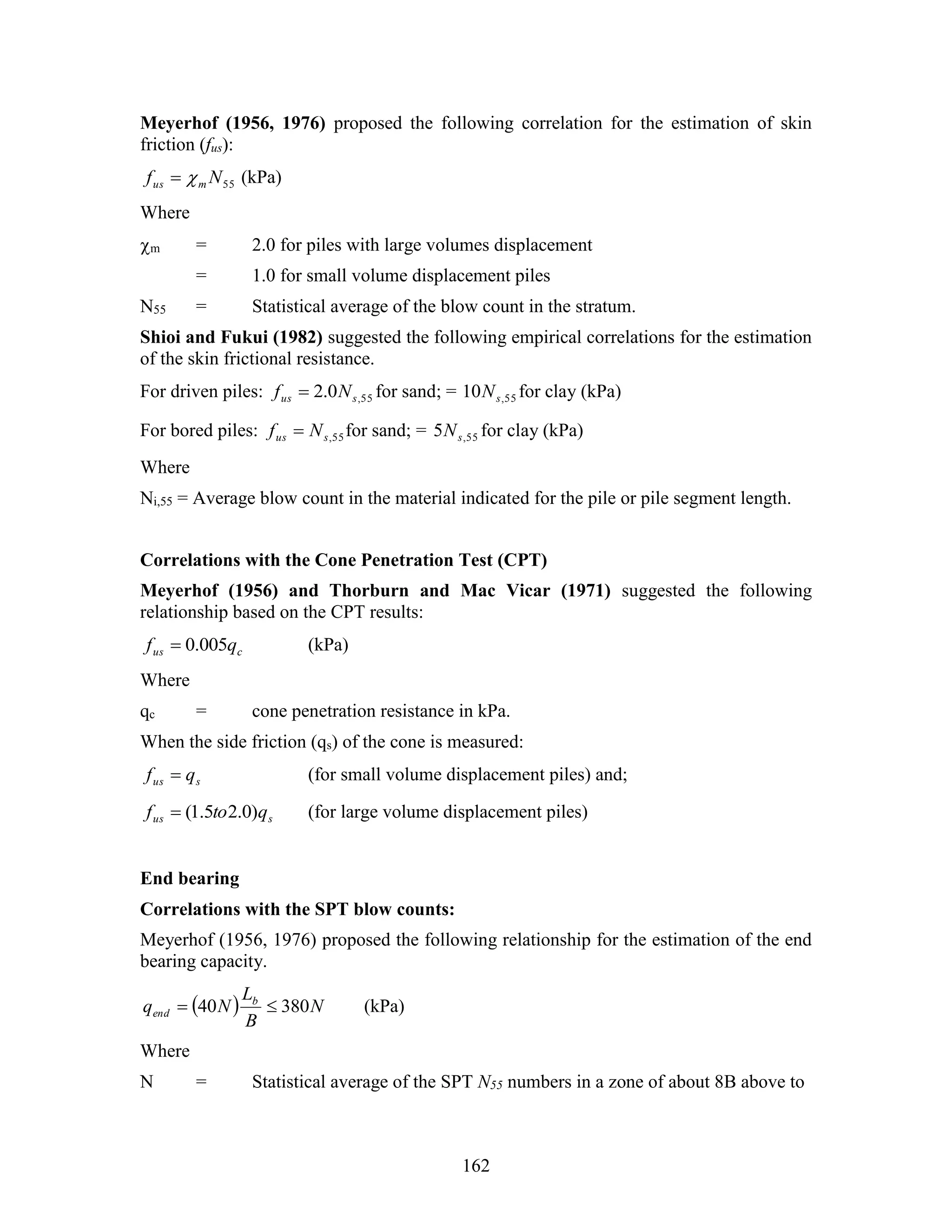 162
Meyerhof (1956, 1976) proposed the following correlation for the estimation of skin
friction (fus):
55Nf mus  (kPa)
Where
m = 2.0 for piles with large volumes displacement
= 1.0 for small volume displacement piles
N55 = Statistical average of the blow count in the stratum.
Shioi and Fukui (1982) suggested the following empirical correlations for the estimation
of the skin frictional resistance.
For driven piles: 55,0.2 sus Nf  for sand; = 55,10 sN for clay (kPa)
For bored piles: 55,sus Nf  for sand; = 55,5 sN for clay (kPa)
Where
Ni,55 = Average blow count in the material indicated for the pile or pile segment length.
Correlations with the Cone Penetration Test (CPT)
Meyerhof (1956) and Thorburn and Mac Vicar (1971) suggested the following
relationship based on the CPT results:
cus qf 005.0 (kPa)
Where
qc = cone penetration resistance in kPa.
When the side friction (qs) of the cone is measured:
sus qf  (for small volume displacement piles) and;
sus qtof )0.25.1( (for large volume displacement piles)
End bearing
Correlations with the SPT blow counts:
Meyerhof (1956, 1976) proposed the following relationship for the estimation of the end
bearing capacity.
  N
B
L
Nq b
end 38040  (kPa)
Where
N = Statistical average of the SPT N55 numbers in a zone of about 8B above to
 