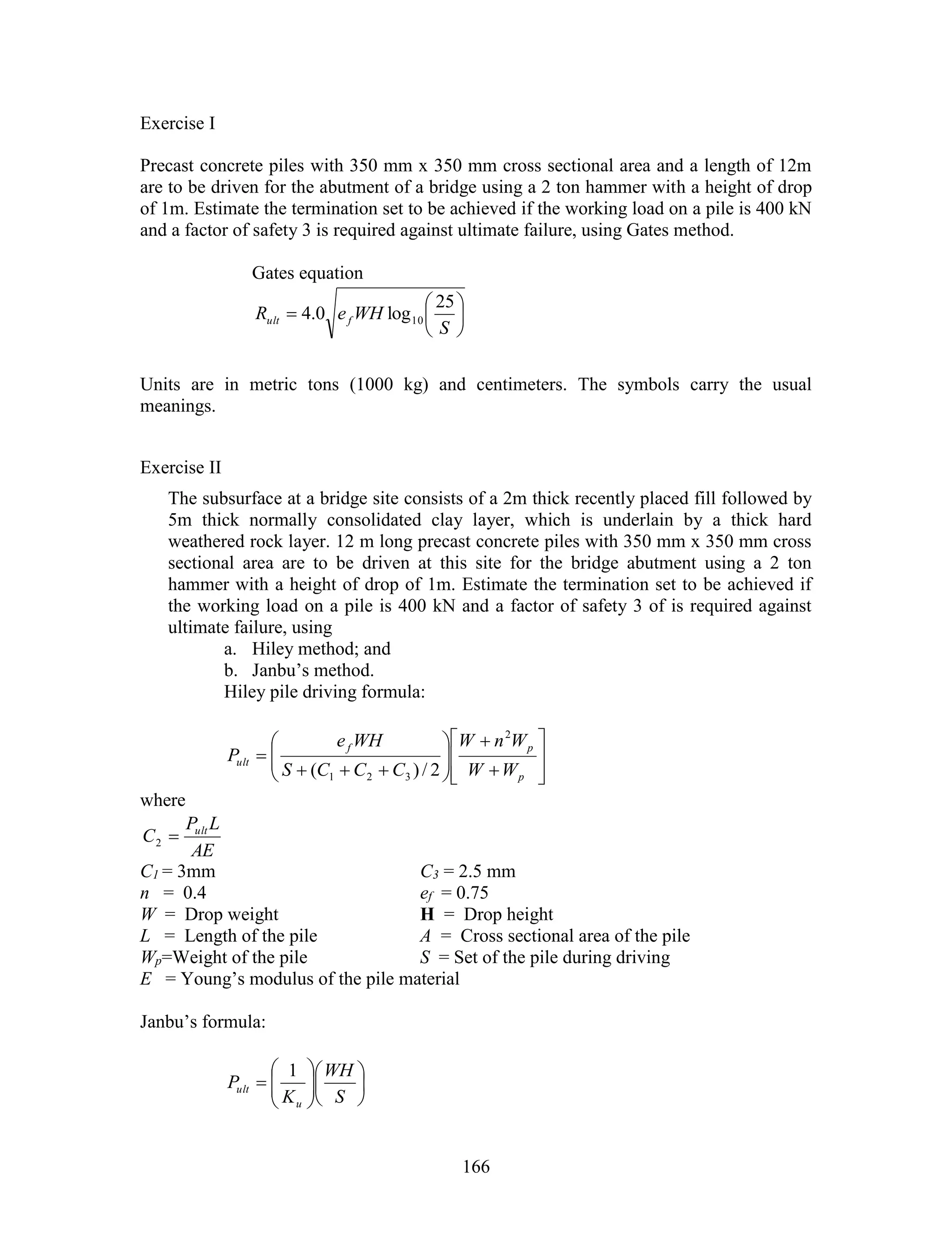 166
Exercise I
Precast concrete piles with 350 mm x 350 mm cross sectional area and a length of 12m
are to be driven for the abutment of a bridge using a 2 ton hammer with a height of drop
of 1m. Estimate the termination set to be achieved if the working load on a pile is 400 kN
and a factor of safety 3 is required against ultimate failure, using Gates method.
Gates equation







S
WHeR fult
25
log0.4 10
Units are in metric tons (1000 kg) and centimeters. The symbols carry the usual
meanings.
Exercise II
The subsurface at a bridge site consists of a 2m thick recently placed fill followed by
5m thick normally consolidated clay layer, which is underlain by a thick hard
weathered rock layer. 12 m long precast concrete piles with 350 mm x 350 mm cross
sectional area are to be driven at this site for the bridge abutment using a 2 ton
hammer with a height of drop of 1m. Estimate the termination set to be achieved if
the working load on a pile is 400 kN and a factor of safety 3 of is required against
ultimate failure, using
a. Hiley method; and
b. Janbu’s method.
Hiley pile driving formula:


















p
pf
ult
WW
WnW
CCCS
WHe
P
2
321 2/)(
where
AE
LP
C ult
2
C1 = 3mm C3 = 2.5 mm
n = 0.4 ef = 0.75
W = Drop weight H = Drop height
L = Length of the pile A = Cross sectional area of the pile
Wp=Weight of the pile S = Set of the pile during driving
E = Young’s modulus of the pile material
Janbu’s formula:













S
WH
K
P
u
ult
1
 