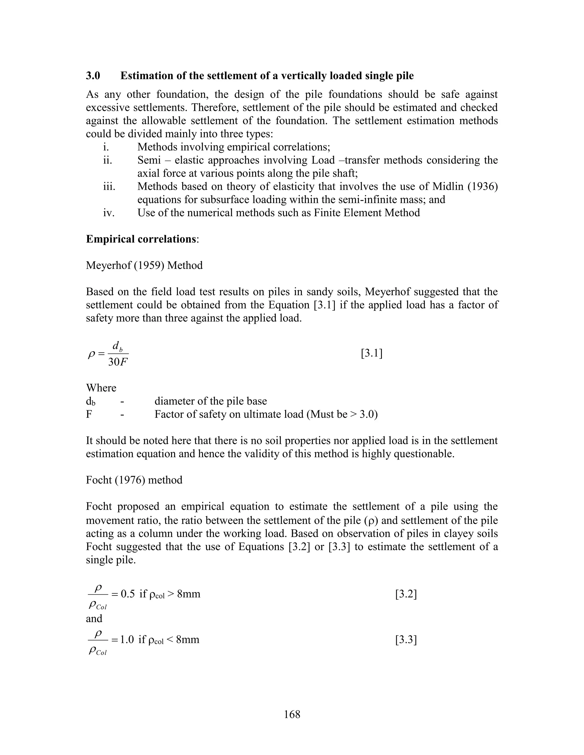 168
3.0 Estimation of the settlement of a vertically loaded single pile
As any other foundation, the design of the pile foundations should be safe against
excessive settlements. Therefore, settlement of the pile should be estimated and checked
against the allowable settlement of the foundation. The settlement estimation methods
could be divided mainly into three types:
i. Methods involving empirical correlations;
ii. Semi – elastic approaches involving Load –transfer methods considering the
axial force at various points along the pile shaft;
iii. Methods based on theory of elasticity that involves the use of Midlin (1936)
equations for subsurface loading within the semi-infinite mass; and
iv. Use of the numerical methods such as Finite Element Method
Empirical correlations:
Meyerhof (1959) Method
Based on the field load test results on piles in sandy soils, Meyerhof suggested that the
settlement could be obtained from the Equation [3.1] if the applied load has a factor of
safety more than three against the applied load.
F
db
30
 [3.1]
Where
db - diameter of the pile base
F - Factor of safety on ultimate load (Must be > 3.0)
It should be noted here that there is no soil properties nor applied load is in the settlement
estimation equation and hence the validity of this method is highly questionable.
Focht (1976) method
Focht proposed an empirical equation to estimate the settlement of a pile using the
movement ratio, the ratio between the settlement of the pile () and settlement of the pile
acting as a column under the working load. Based on observation of piles in clayey soils
Focht suggested that the use of Equations [3.2] or [3.3] to estimate the settlement of a
single pile.
5.0
Col

if col > 8mm [3.2]
and
0.1
Col

if col < 8mm [3.3]
 