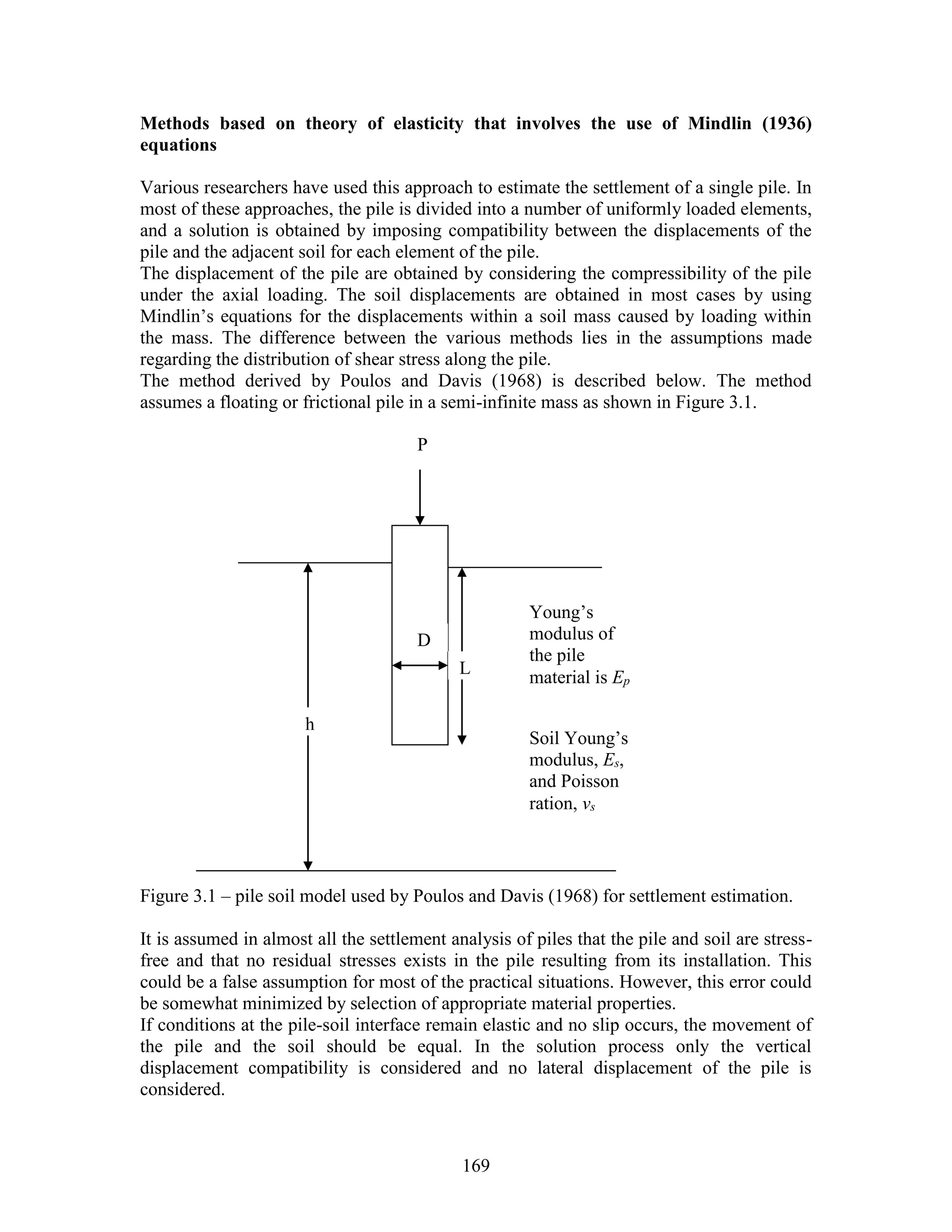 169
Methods based on theory of elasticity that involves the use of Mindlin (1936)
equations
Various researchers have used this approach to estimate the settlement of a single pile. In
most of these approaches, the pile is divided into a number of uniformly loaded elements,
and a solution is obtained by imposing compatibility between the displacements of the
pile and the adjacent soil for each element of the pile.
The displacement of the pile are obtained by considering the compressibility of the pile
under the axial loading. The soil displacements are obtained in most cases by using
Mindlin’s equations for the displacements within a soil mass caused by loading within
the mass. The difference between the various methods lies in the assumptions made
regarding the distribution of shear stress along the pile.
The method derived by Poulos and Davis (1968) is described below. The method
assumes a floating or frictional pile in a semi-infinite mass as shown in Figure 3.1.
Figure 3.1 – pile soil model used by Poulos and Davis (1968) for settlement estimation.
It is assumed in almost all the settlement analysis of piles that the pile and soil are stress-
free and that no residual stresses exists in the pile resulting from its installation. This
could be a false assumption for most of the practical situations. However, this error could
be somewhat minimized by selection of appropriate material properties.
If conditions at the pile-soil interface remain elastic and no slip occurs, the movement of
the pile and the soil should be equal. In the solution process only the vertical
displacement compatibility is considered and no lateral displacement of the pile is
considered.
P
D
L
h
Soil Young’s
modulus, Es,
and Poisson
ration, vs
Young’s
modulus of
the pile
material is Ep
 