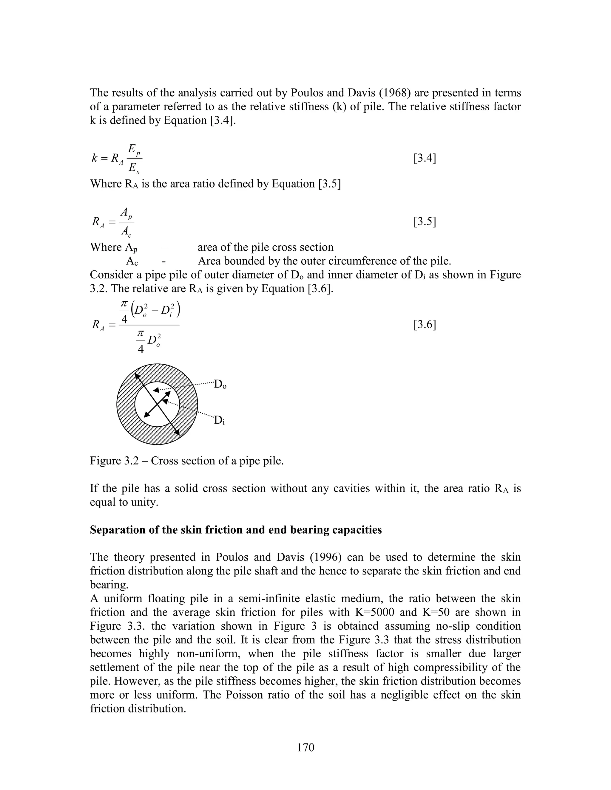 170
The results of the analysis carried out by Poulos and Davis (1968) are presented in terms
of a parameter referred to as the relative stiffness (k) of pile. The relative stiffness factor
k is defined by Equation [3.4].
s
p
A
E
E
Rk  [3.4]
Where RA is the area ratio defined by Equation [3.5]
c
p
A
A
A
R  [3.5]
Where Ap – area of the pile cross section
Ac - Area bounded by the outer circumference of the pile.
Consider a pipe pile of outer diameter of Do and inner diameter of Di as shown in Figure
3.2. The relative are RA is given by Equation [3.6].
 
2
22
4
4
o
io
A
D
DD
R



 [3.6]
Figure 3.2 – Cross section of a pipe pile.
If the pile has a solid cross section without any cavities within it, the area ratio RA is
equal to unity.
Separation of the skin friction and end bearing capacities
The theory presented in Poulos and Davis (1996) can be used to determine the skin
friction distribution along the pile shaft and the hence to separate the skin friction and end
bearing.
A uniform floating pile in a semi-infinite elastic medium, the ratio between the skin
friction and the average skin friction for piles with K=5000 and K=50 are shown in
Figure 3.3. the variation shown in Figure 3 is obtained assuming no-slip condition
between the pile and the soil. It is clear from the Figure 3.3 that the stress distribution
becomes highly non-uniform, when the pile stiffness factor is smaller due larger
settlement of the pile near the top of the pile as a result of high compressibility of the
pile. However, as the pile stiffness becomes higher, the skin friction distribution becomes
more or less uniform. The Poisson ratio of the soil has a negligible effect on the skin
friction distribution.
Do
Di
 