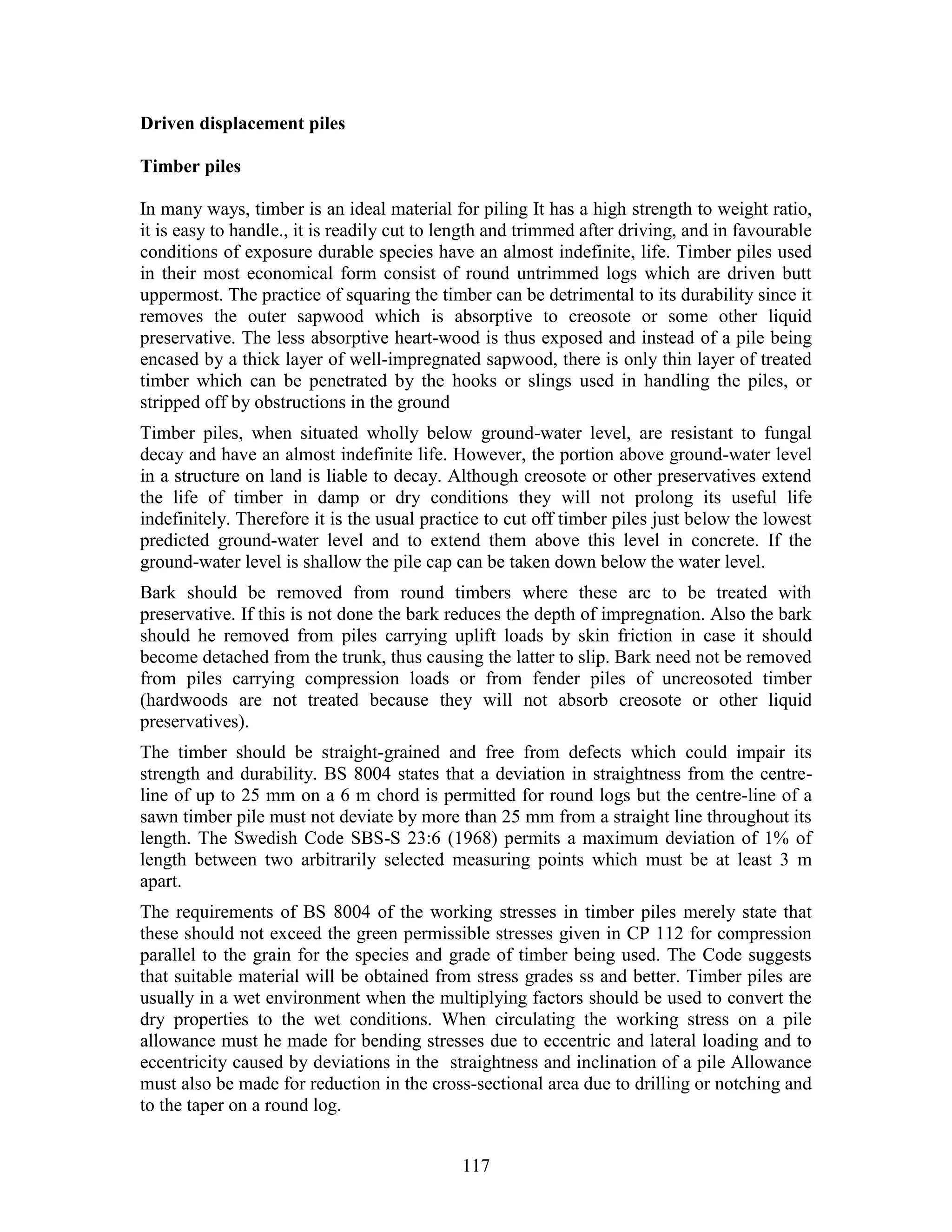117
Driven displacement piles
Timber piles
In many ways, timber is an ideal material for piling It has a high strength to weight ratio,
it is easy to handle., it is readily cut to length and trimmed after driving, and in favourable
conditions of exposure durable species have an almost indefinite, life. Timber piles used
in their most economical form consist of round untrimmed logs which are driven butt
uppermost. The practice of squaring the timber can be detrimental to its durability since it
removes the outer sapwood which is absorptive to creosote or some other liquid
preservative. The less absorptive heart-wood is thus exposed and instead of a pile being
encased by a thick layer of well-impregnated sapwood, there is only thin layer of treated
timber which can be penetrated by the hooks or slings used in handling the piles, or
stripped off by obstructions in the ground
Timber piles, when situated wholly below ground-water level, are resistant to fungal
decay and have an almost indefinite life. However, the portion above ground-water level
in a structure on land is liable to decay. Although creosote or other preservatives extend
the life of timber in damp or dry conditions they will not prolong its useful life
indefinitely. Therefore it is the usual practice to cut off timber piles just below the lowest
predicted ground-water level and to extend them above this level in concrete. If the
ground-water level is shallow the pile cap can be taken down below the water level.
Bark should be removed from round timbers where these arc to be treated with
preservative. If this is not done the bark reduces the depth of impregnation. Also the bark
should he removed from piles carrying uplift loads by skin friction in case it should
become detached from the trunk, thus causing the latter to slip. Bark need not be removed
from piles carrying compression loads or from fender piles of uncreosoted timber
(hardwoods are not treated because they will not absorb creosote or other liquid
preservatives).
The timber should be straight-grained and free from defects which could impair its
strength and durability. BS 8004 states that a deviation in straightness from the centre-
line of up to 25 mm on a 6 m chord is permitted for round logs but the centre-line of a
sawn timber pile must not deviate by more than 25 mm from a straight line throughout its
length. The Swedish Code SBS-S 23:6 (1968) permits a maximum deviation of 1% of
length between two arbitrarily selected measuring points which must be at least 3 m
apart.
The requirements of BS 8004 of the working stresses in timber piles merely state that
these should not exceed the green permissible stresses given in CP 112 for compression
parallel to the grain for the species and grade of timber being used. The Code suggests
that suitable material will be obtained from stress grades ss and better. Timber piles are
usually in a wet environment when the multiplying factors should be used to convert the
dry properties to the wet conditions. When circulating the working stress on a pile
allowance must he made for bending stresses due to eccentric and lateral loading and to
eccentricity caused by deviations in the straightness and inclination of a pile Allowance
must also be made for reduction in the cross-sectional area due to drilling or notching and
to the taper on a round log.
 