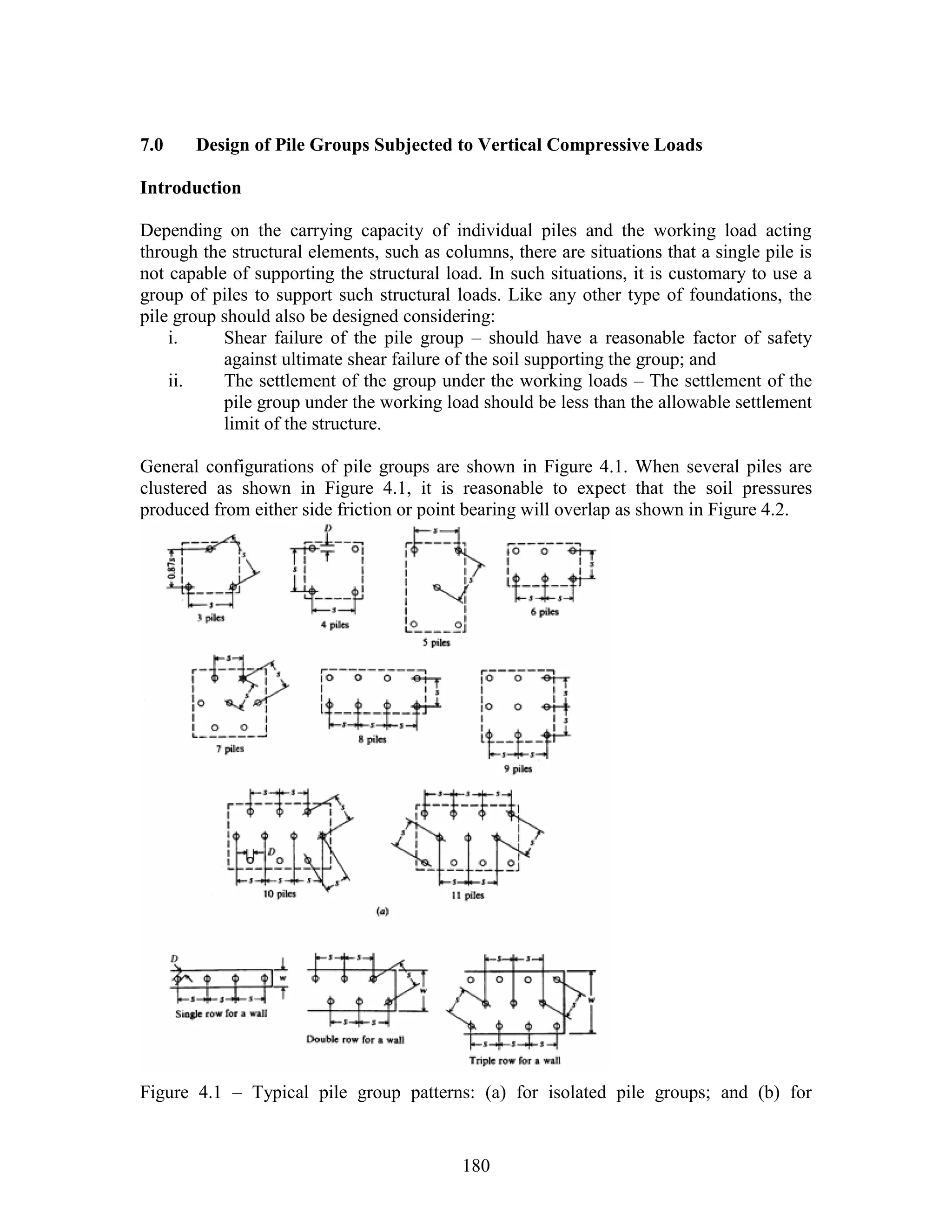 180
7.0 Design of Pile Groups Subjected to Vertical Compressive Loads
Introduction
Depending on the carrying capacity of individual piles and the working load acting
through the structural elements, such as columns, there are situations that a single pile is
not capable of supporting the structural load. In such situations, it is customary to use a
group of piles to support such structural loads. Like any other type of foundations, the
pile group should also be designed considering:
i. Shear failure of the pile group – should have a reasonable factor of safety
against ultimate shear failure of the soil supporting the group; and
ii. The settlement of the group under the working loads – The settlement of the
pile group under the working load should be less than the allowable settlement
limit of the structure.
General configurations of pile groups are shown in Figure 4.1. When several piles are
clustered as shown in Figure 4.1, it is reasonable to expect that the soil pressures
produced from either side friction or point bearing will overlap as shown in Figure 4.2.
Figure 4.1 – Typical pile group patterns: (a) for isolated pile groups; and (b) for
 