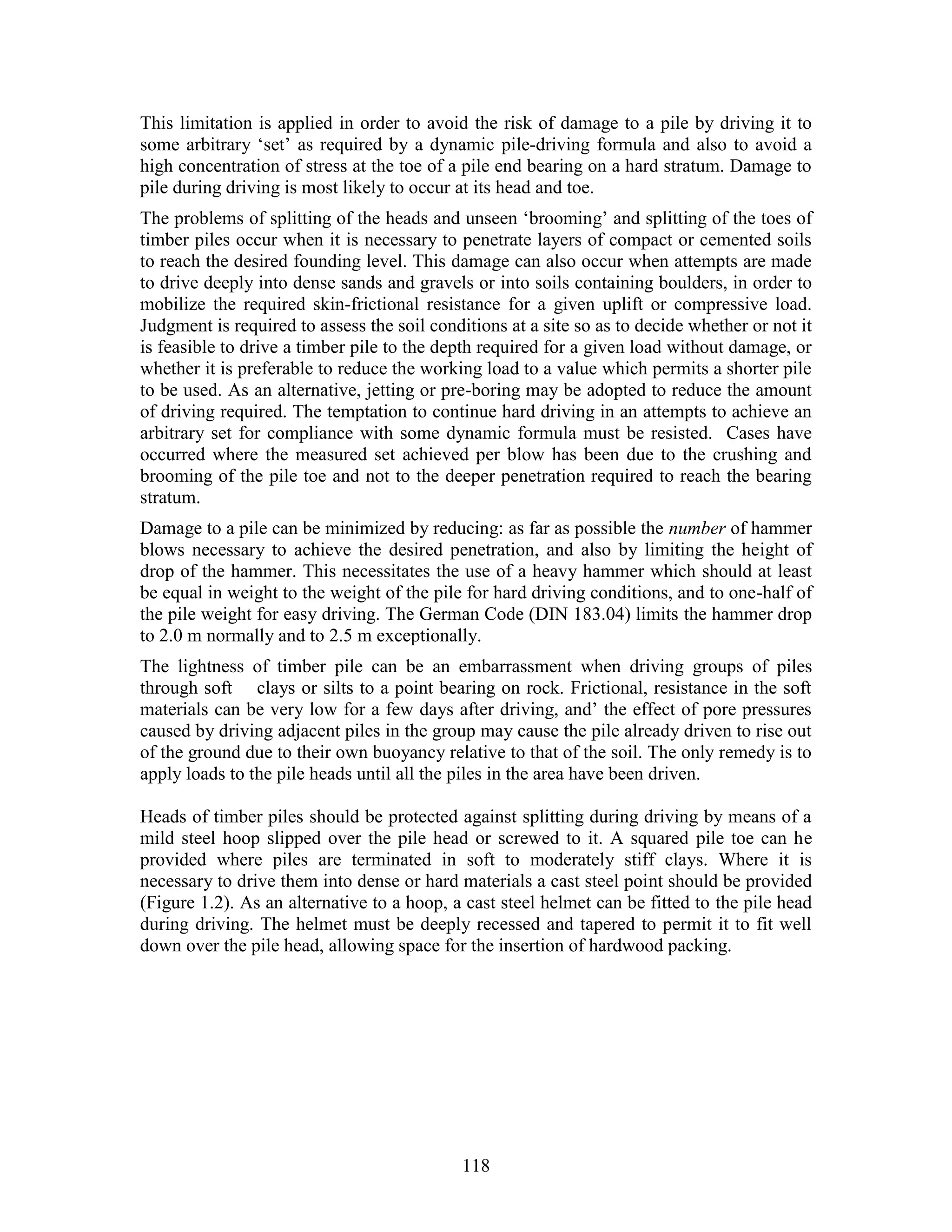 118
This limitation is applied in order to avoid the risk of damage to a pile by driving it to
some arbitrary ‘set’ as required by a dynamic pile-driving formula and also to avoid a
high concentration of stress at the toe of a pile end bearing on a hard stratum. Damage to
pile during driving is most likely to occur at its head and toe.
The problems of splitting of the heads and unseen ‘brooming’ and splitting of the toes of
timber piles occur when it is necessary to penetrate layers of compact or cemented soils
to reach the desired founding level. This damage can also occur when attempts are made
to drive deeply into dense sands and gravels or into soils containing boulders, in order to
mobilize the required skin-frictional resistance for a given uplift or compressive load.
Judgment is required to assess the soil conditions at a site so as to decide whether or not it
is feasible to drive a timber pile to the depth required for a given load without damage, or
whether it is preferable to reduce the working load to a value which permits a shorter pile
to be used. As an alternative, jetting or pre-boring may be adopted to reduce the amount
of driving required. The temptation to continue hard driving in an attempts to achieve an
arbitrary set for compliance with some dynamic formula must be resisted. Cases have
occurred where the measured set achieved per blow has been due to the crushing and
brooming of the pile toe and not to the deeper penetration required to reach the bearing
stratum.
Damage to a pile can be minimized by reducing: as far as possible the number of hammer
blows necessary to achieve the desired penetration, and also by limiting the height of
drop of the hammer. This necessitates the use of a heavy hammer which should at least
be equal in weight to the weight of the pile for hard driving conditions, and to one-half of
the pile weight for easy driving. The German Code (DIN 183.04) limits the hammer drop
to 2.0 m normally and to 2.5 m exceptionally.
The lightness of timber pile can be an embarrassment when driving groups of piles
through soft clays or silts to a point bearing on rock. Frictional, resistance in the soft
materials can be very low for a few days after driving, and’ the effect of pore pressures
caused by driving adjacent piles in the group may cause the pile already driven to rise out
of the ground due to their own buoyancy relative to that of the soil. The only remedy is to
apply loads to the pile heads until all the piles in the area have been driven.
Heads of timber piles should be protected against splitting during driving by means of a
mild steel hoop slipped over the pile head or screwed to it. A squared pile toe can he
provided where piles are terminated in soft to moderately stiff clays. Where it is
necessary to drive them into dense or hard materials a cast steel point should be provided
(Figure 1.2). As an alternative to a hoop, a cast steel helmet can be fitted to the pile head
during driving. The helmet must be deeply recessed and tapered to permit it to fit well
down over the pile head, allowing space for the insertion of hardwood packing.
 