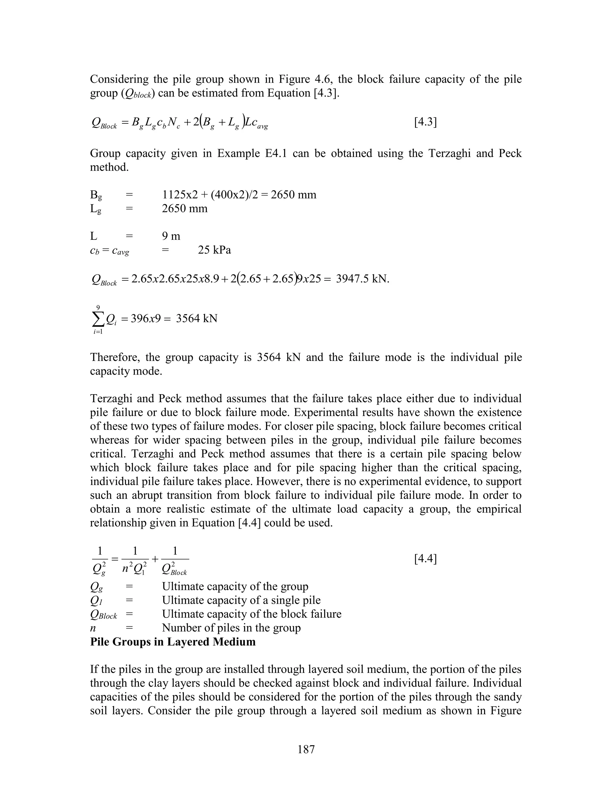187
Considering the pile group shown in Figure 4.6, the block failure capacity of the pile
group (Qblock) can be estimated from Equation [4.3].
  avgggcbggBlock LcLBNcLBQ  2 [4.3]
Group capacity given in Example E4.1 can be obtained using the Terzaghi and Peck
method.
Bg = 1125x2 + (400x2)/2 = 2650 mm
Lg = 2650 mm
L = 9 m
cb = cavg = 25 kPa
   25965.265.229.82565.265.2 xxxxQBlock 3947.5 kN.

9396
9
1
xQ
i
i 3564 kN
Therefore, the group capacity is 3564 kN and the failure mode is the individual pile
capacity mode.
Terzaghi and Peck method assumes that the failure takes place either due to individual
pile failure or due to block failure mode. Experimental results have shown the existence
of these two types of failure modes. For closer pile spacing, block failure becomes critical
whereas for wider spacing between piles in the group, individual pile failure becomes
critical. Terzaghi and Peck method assumes that there is a certain pile spacing below
which block failure takes place and for pile spacing higher than the critical spacing,
individual pile failure takes place. However, there is no experimental evidence, to support
such an abrupt transition from block failure to individual pile failure mode. In order to
obtain a more realistic estimate of the ultimate load capacity a group, the empirical
relationship given in Equation [4.4] could be used.
22
1
22
111
Blockg QQnQ
 [4.4]
Qg = Ultimate capacity of the group
Q1 = Ultimate capacity of a single pile
QBlock = Ultimate capacity of the block failure
n = Number of piles in the group
Pile Groups in Layered Medium
If the piles in the group are installed through layered soil medium, the portion of the piles
through the clay layers should be checked against block and individual failure. Individual
capacities of the piles should be considered for the portion of the piles through the sandy
soil layers. Consider the pile group through a layered soil medium as shown in Figure
 