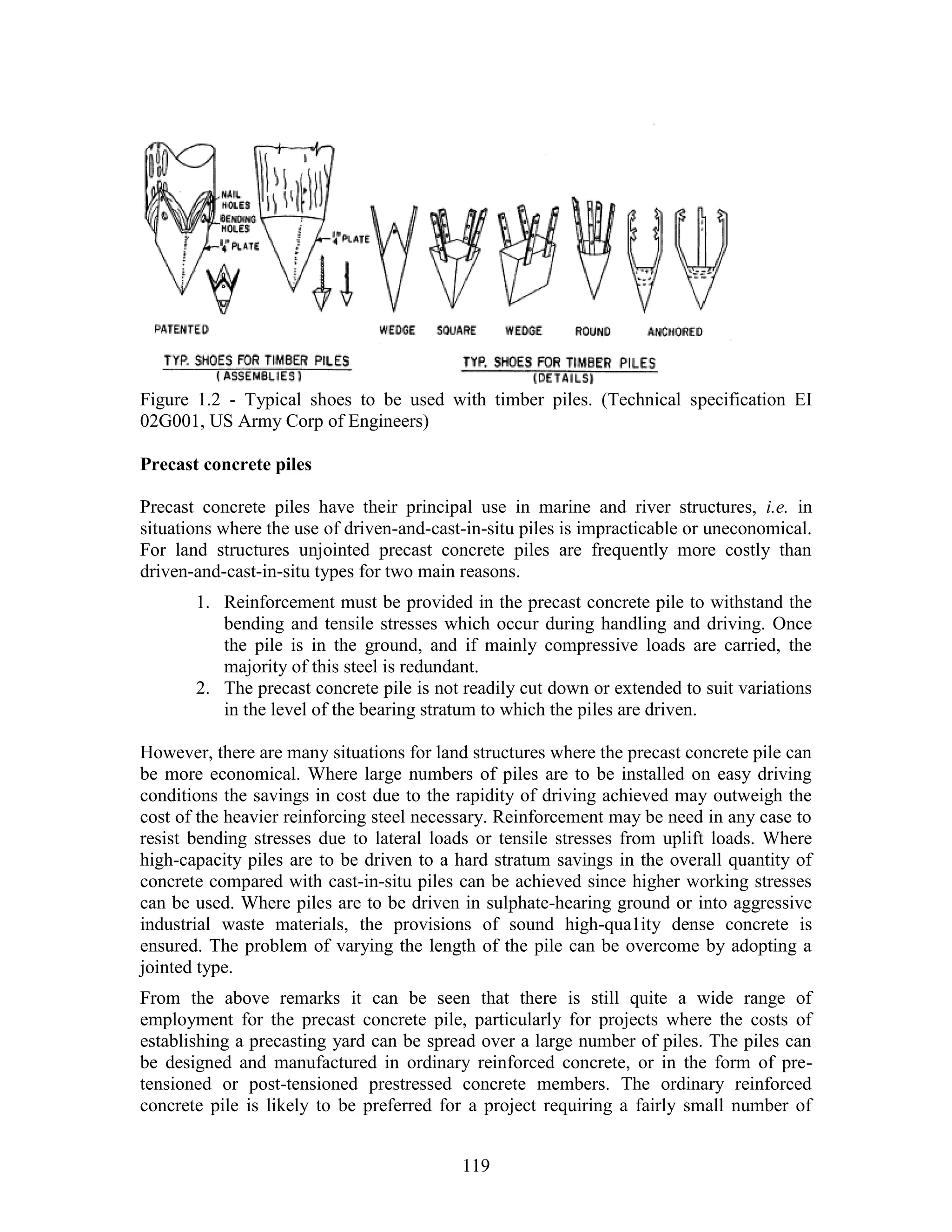 119
Figure 1.2 - Typical shoes to be used with timber piles. (Technical specification EI
02G001, US Army Corp of Engineers)
Precast concrete piles
Precast concrete piles have their principal use in marine and river structures, i.e. in
situations where the use of driven-and-cast-in-situ piles is impracticable or uneconomical.
For land structures unjointed precast concrete piles are frequently more costly than
driven-and-cast-in-situ types for two main reasons.
1. Reinforcement must be provided in the precast concrete pile to withstand the
bending and tensile stresses which occur during handling and driving. Once
the pile is in the ground, and if mainly compressive loads are carried, the
majority of this steel is redundant.
2. The precast concrete pile is not readily cut down or extended to suit variations
in the level of the bearing stratum to which the piles are driven.
However, there are many situations for land structures where the precast concrete pile can
be more economical. Where large numbers of piles are to be installed on easy driving
conditions the savings in cost due to the rapidity of driving achieved may outweigh the
cost of the heavier reinforcing steel necessary. Reinforcement may be need in any case to
resist bending stresses due to lateral loads or tensile stresses from uplift loads. Where
high-capacity piles are to be driven to a hard stratum savings in the overall quantity of
concrete compared with cast-in-situ piles can be achieved since higher working stresses
can be used. Where piles are to be driven in sulphate-hearing ground or into aggressive
industrial waste materials, the provisions of sound high-qua1ity dense concrete is
ensured. The problem of varying the length of the pile can be overcome by adopting a
jointed type.
From the above remarks it can be seen that there is still quite a wide range of
employment for the precast concrete pile, particularly for projects where the costs of
establishing a precasting yard can be spread over a large number of piles. The piles can
be designed and manufactured in ordinary reinforced concrete, or in the form of pre-
tensioned or post-tensioned prestressed concrete members. The ordinary reinforced
concrete pile is likely to be preferred for a project requiring a fairly small number of
 