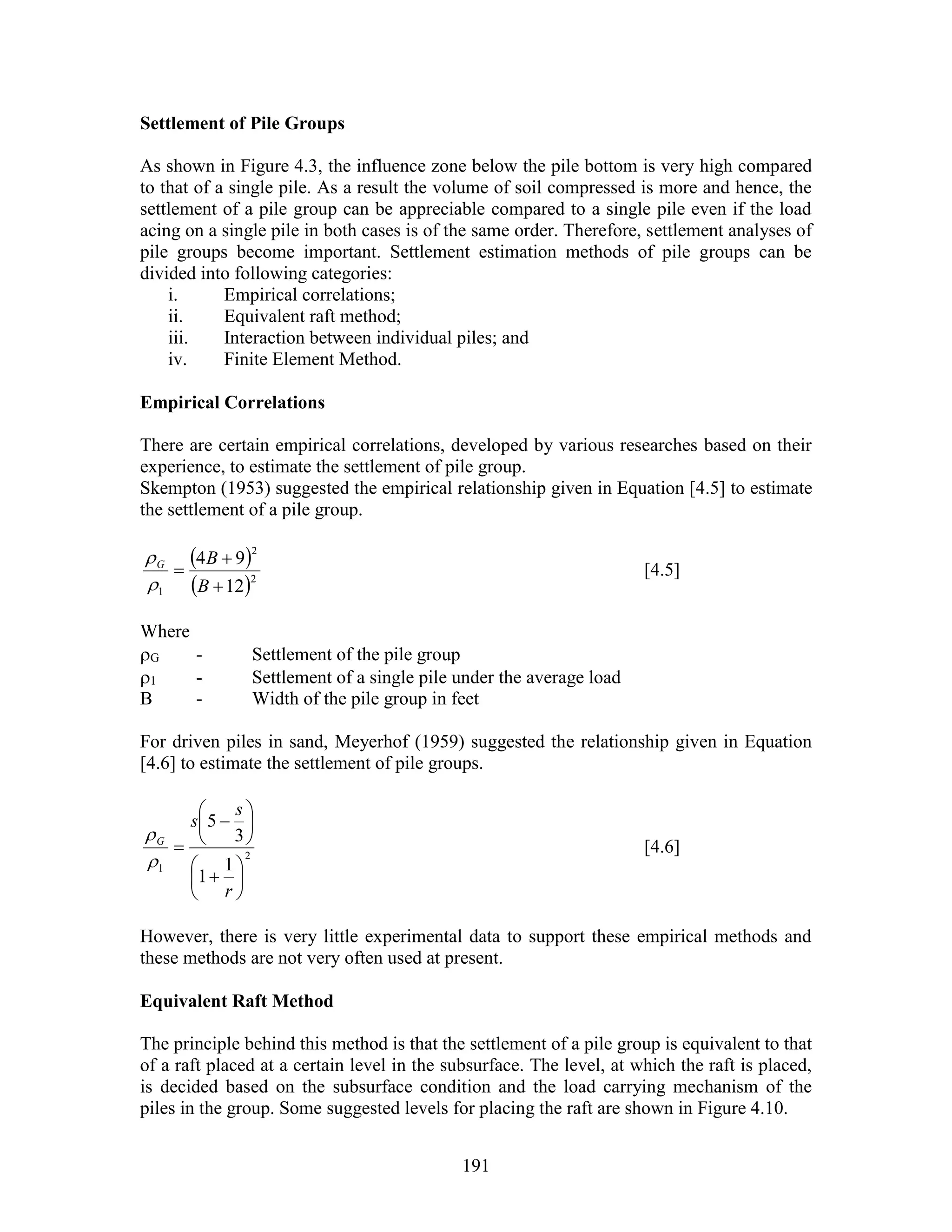 191
Settlement of Pile Groups
As shown in Figure 4.3, the influence zone below the pile bottom is very high compared
to that of a single pile. As a result the volume of soil compressed is more and hence, the
settlement of a pile group can be appreciable compared to a single pile even if the load
acing on a single pile in both cases is of the same order. Therefore, settlement analyses of
pile groups become important. Settlement estimation methods of pile groups can be
divided into following categories:
i. Empirical correlations;
ii. Equivalent raft method;
iii. Interaction between individual piles; and
iv. Finite Element Method.
Empirical Correlations
There are certain empirical correlations, developed by various researches based on their
experience, to estimate the settlement of pile group.
Skempton (1953) suggested the empirical relationship given in Equation [4.5] to estimate
the settlement of a pile group.
 
 2
2
1 12
94



B
BG


[4.5]
Where
G - Settlement of the pile group
1 - Settlement of a single pile under the average load
B - Width of the pile group in feet
For driven piles in sand, Meyerhof (1959) suggested the relationship given in Equation
[4.6] to estimate the settlement of pile groups.
2
1 1
1
3
5















r
s
s
G


[4.6]
However, there is very little experimental data to support these empirical methods and
these methods are not very often used at present.
Equivalent Raft Method
The principle behind this method is that the settlement of a pile group is equivalent to that
of a raft placed at a certain level in the subsurface. The level, at which the raft is placed,
is decided based on the subsurface condition and the load carrying mechanism of the
piles in the group. Some suggested levels for placing the raft are shown in Figure 4.10.
 