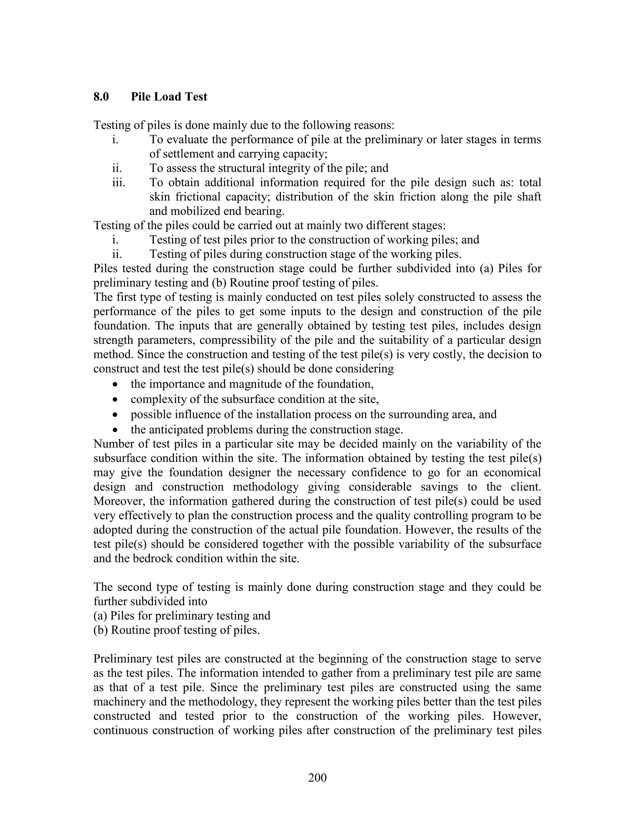 200
8.0 Pile Load Test
Testing of piles is done mainly due to the following reasons:
i. To evaluate the performance of pile at the preliminary or later stages in terms
of settlement and carrying capacity;
ii. To assess the structural integrity of the pile; and
iii. To obtain additional information required for the pile design such as: total
skin frictional capacity; distribution of the skin friction along the pile shaft
and mobilized end bearing.
Testing of the piles could be carried out at mainly two different stages:
i. Testing of test piles prior to the construction of working piles; and
ii. Testing of piles during construction stage of the working piles.
Piles tested during the construction stage could be further subdivided into (a) Piles for
preliminary testing and (b) Routine proof testing of piles.
The first type of testing is mainly conducted on test piles solely constructed to assess the
performance of the piles to get some inputs to the design and construction of the pile
foundation. The inputs that are generally obtained by testing test piles, includes design
strength parameters, compressibility of the pile and the suitability of a particular design
method. Since the construction and testing of the test pile(s) is very costly, the decision to
construct and test the test pile(s) should be done considering
 the importance and magnitude of the foundation,
 complexity of the subsurface condition at the site,
 possible influence of the installation process on the surrounding area, and
 the anticipated problems during the construction stage.
Number of test piles in a particular site may be decided mainly on the variability of the
subsurface condition within the site. The information obtained by testing the test pile(s)
may give the foundation designer the necessary confidence to go for an economical
design and construction methodology giving considerable savings to the client.
Moreover, the information gathered during the construction of test pile(s) could be used
very effectively to plan the construction process and the quality controlling program to be
adopted during the construction of the actual pile foundation. However, the results of the
test pile(s) should be considered together with the possible variability of the subsurface
and the bedrock condition within the site.
The second type of testing is mainly done during construction stage and they could be
further subdivided into
(a) Piles for preliminary testing and
(b) Routine proof testing of piles.
Preliminary test piles are constructed at the beginning of the construction stage to serve
as the test piles. The information intended to gather from a preliminary test pile are same
as that of a test pile. Since the preliminary test piles are constructed using the same
machinery and the methodology, they represent the working piles better than the test piles
constructed and tested prior to the construction of the working piles. However,
continuous construction of working piles after construction of the preliminary test piles
 
