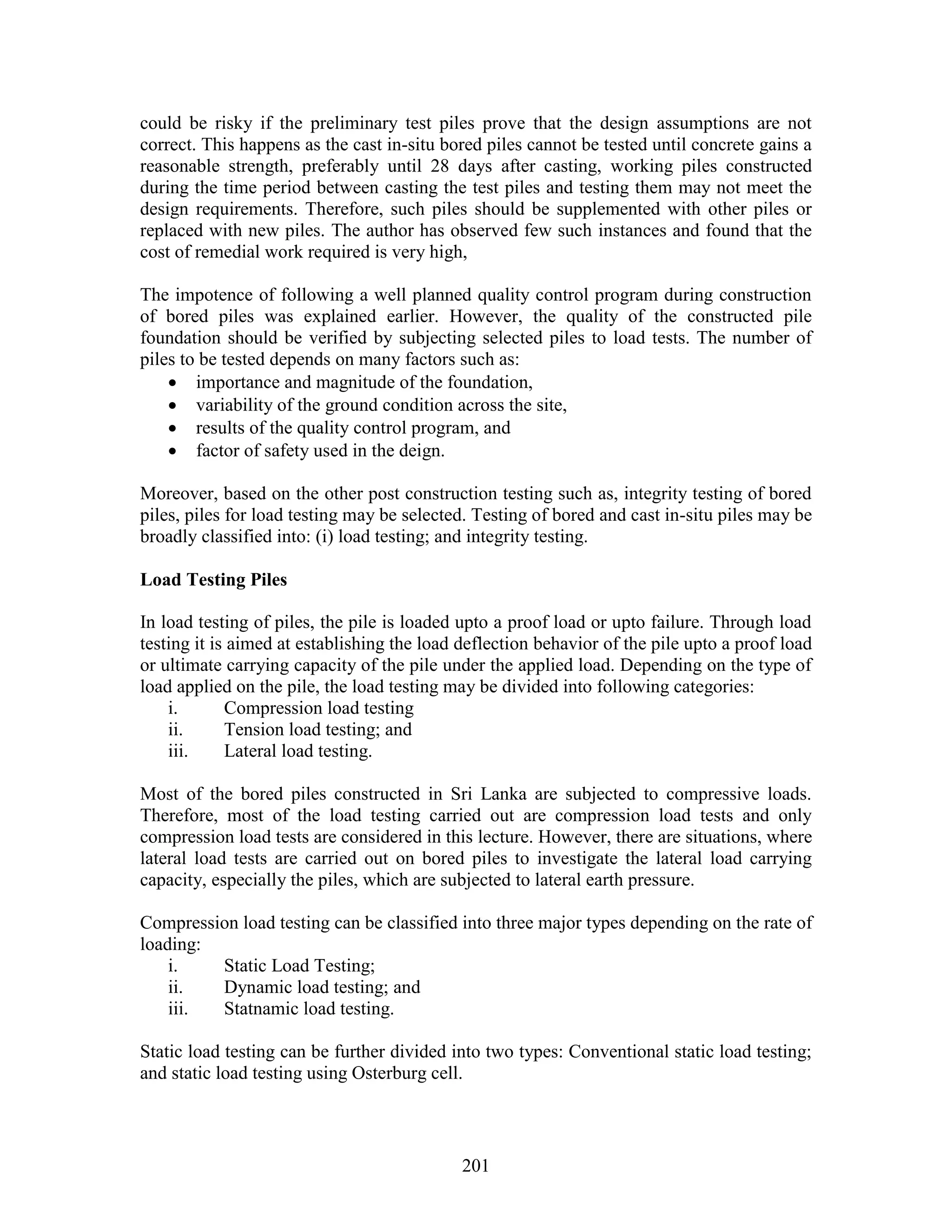 201
could be risky if the preliminary test piles prove that the design assumptions are not
correct. This happens as the cast in-situ bored piles cannot be tested until concrete gains a
reasonable strength, preferably until 28 days after casting, working piles constructed
during the time period between casting the test piles and testing them may not meet the
design requirements. Therefore, such piles should be supplemented with other piles or
replaced with new piles. The author has observed few such instances and found that the
cost of remedial work required is very high,
The impotence of following a well planned quality control program during construction
of bored piles was explained earlier. However, the quality of the constructed pile
foundation should be verified by subjecting selected piles to load tests. The number of
piles to be tested depends on many factors such as:
 importance and magnitude of the foundation,
 variability of the ground condition across the site,
 results of the quality control program, and
 factor of safety used in the deign.
Moreover, based on the other post construction testing such as, integrity testing of bored
piles, piles for load testing may be selected. Testing of bored and cast in-situ piles may be
broadly classified into: (i) load testing; and integrity testing.
Load Testing Piles
In load testing of piles, the pile is loaded upto a proof load or upto failure. Through load
testing it is aimed at establishing the load deflection behavior of the pile upto a proof load
or ultimate carrying capacity of the pile under the applied load. Depending on the type of
load applied on the pile, the load testing may be divided into following categories:
i. Compression load testing
ii. Tension load testing; and
iii. Lateral load testing.
Most of the bored piles constructed in Sri Lanka are subjected to compressive loads.
Therefore, most of the load testing carried out are compression load tests and only
compression load tests are considered in this lecture. However, there are situations, where
lateral load tests are carried out on bored piles to investigate the lateral load carrying
capacity, especially the piles, which are subjected to lateral earth pressure.
Compression load testing can be classified into three major types depending on the rate of
loading:
i. Static Load Testing;
ii. Dynamic load testing; and
iii. Statnamic load testing.
Static load testing can be further divided into two types: Conventional static load testing;
and static load testing using Osterburg cell.
 