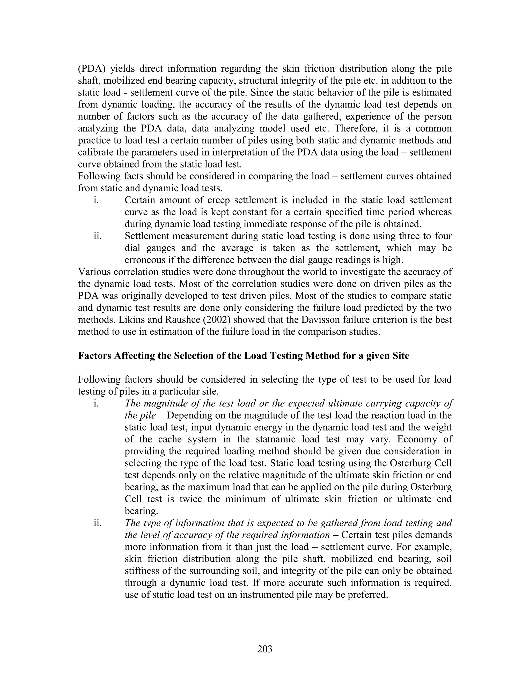 203
(PDA) yields direct information regarding the skin friction distribution along the pile
shaft, mobilized end bearing capacity, structural integrity of the pile etc. in addition to the
static load - settlement curve of the pile. Since the static behavior of the pile is estimated
from dynamic loading, the accuracy of the results of the dynamic load test depends on
number of factors such as the accuracy of the data gathered, experience of the person
analyzing the PDA data, data analyzing model used etc. Therefore, it is a common
practice to load test a certain number of piles using both static and dynamic methods and
calibrate the parameters used in interpretation of the PDA data using the load – settlement
curve obtained from the static load test.
Following facts should be considered in comparing the load – settlement curves obtained
from static and dynamic load tests.
i. Certain amount of creep settlement is included in the static load settlement
curve as the load is kept constant for a certain specified time period whereas
during dynamic load testing immediate response of the pile is obtained.
ii. Settlement measurement during static load testing is done using three to four
dial gauges and the average is taken as the settlement, which may be
erroneous if the difference between the dial gauge readings is high.
Various correlation studies were done throughout the world to investigate the accuracy of
the dynamic load tests. Most of the correlation studies were done on driven piles as the
PDA was originally developed to test driven piles. Most of the studies to compare static
and dynamic test results are done only considering the failure load predicted by the two
methods. Likins and Raushce (2002) showed that the Davisson failure criterion is the best
method to use in estimation of the failure load in the comparison studies.
Factors Affecting the Selection of the Load Testing Method for a given Site
Following factors should be considered in selecting the type of test to be used for load
testing of piles in a particular site.
i. The magnitude of the test load or the expected ultimate carrying capacity of
the pile – Depending on the magnitude of the test load the reaction load in the
static load test, input dynamic energy in the dynamic load test and the weight
of the cache system in the statnamic load test may vary. Economy of
providing the required loading method should be given due consideration in
selecting the type of the load test. Static load testing using the Osterburg Cell
test depends only on the relative magnitude of the ultimate skin friction or end
bearing, as the maximum load that can be applied on the pile during Osterburg
Cell test is twice the minimum of ultimate skin friction or ultimate end
bearing.
ii. The type of information that is expected to be gathered from load testing and
the level of accuracy of the required information – Certain test piles demands
more information from it than just the load – settlement curve. For example,
skin friction distribution along the pile shaft, mobilized end bearing, soil
stiffness of the surrounding soil, and integrity of the pile can only be obtained
through a dynamic load test. If more accurate such information is required,
use of static load test on an instrumented pile may be preferred.
 