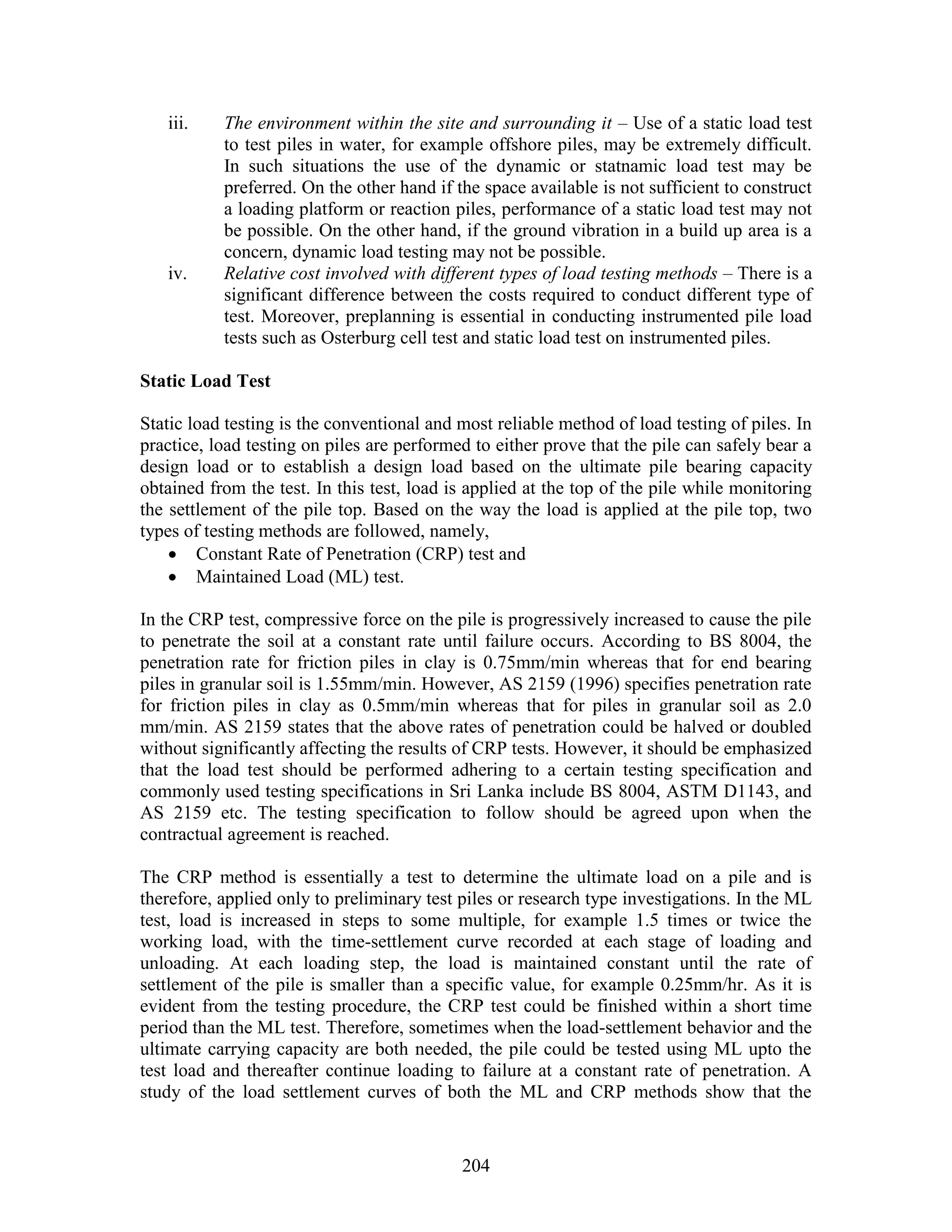 204
iii. The environment within the site and surrounding it – Use of a static load test
to test piles in water, for example offshore piles, may be extremely difficult.
In such situations the use of the dynamic or statnamic load test may be
preferred. On the other hand if the space available is not sufficient to construct
a loading platform or reaction piles, performance of a static load test may not
be possible. On the other hand, if the ground vibration in a build up area is a
concern, dynamic load testing may not be possible.
iv. Relative cost involved with different types of load testing methods – There is a
significant difference between the costs required to conduct different type of
test. Moreover, preplanning is essential in conducting instrumented pile load
tests such as Osterburg cell test and static load test on instrumented piles.
Static Load Test
Static load testing is the conventional and most reliable method of load testing of piles. In
practice, load testing on piles are performed to either prove that the pile can safely bear a
design load or to establish a design load based on the ultimate pile bearing capacity
obtained from the test. In this test, load is applied at the top of the pile while monitoring
the settlement of the pile top. Based on the way the load is applied at the pile top, two
types of testing methods are followed, namely,
 Constant Rate of Penetration (CRP) test and
 Maintained Load (ML) test.
In the CRP test, compressive force on the pile is progressively increased to cause the pile
to penetrate the soil at a constant rate until failure occurs. According to BS 8004, the
penetration rate for friction piles in clay is 0.75mm/min whereas that for end bearing
piles in granular soil is 1.55mm/min. However, AS 2159 (1996) specifies penetration rate
for friction piles in clay as 0.5mm/min whereas that for piles in granular soil as 2.0
mm/min. AS 2159 states that the above rates of penetration could be halved or doubled
without significantly affecting the results of CRP tests. However, it should be emphasized
that the load test should be performed adhering to a certain testing specification and
commonly used testing specifications in Sri Lanka include BS 8004, ASTM D1143, and
AS 2159 etc. The testing specification to follow should be agreed upon when the
contractual agreement is reached.
The CRP method is essentially a test to determine the ultimate load on a pile and is
therefore, applied only to preliminary test piles or research type investigations. In the ML
test, load is increased in steps to some multiple, for example 1.5 times or twice the
working load, with the time-settlement curve recorded at each stage of loading and
unloading. At each loading step, the load is maintained constant until the rate of
settlement of the pile is smaller than a specific value, for example 0.25mm/hr. As it is
evident from the testing procedure, the CRP test could be finished within a short time
period than the ML test. Therefore, sometimes when the load-settlement behavior and the
ultimate carrying capacity are both needed, the pile could be tested using ML upto the
test load and thereafter continue loading to failure at a constant rate of penetration. A
study of the load settlement curves of both the ML and CRP methods show that the
 