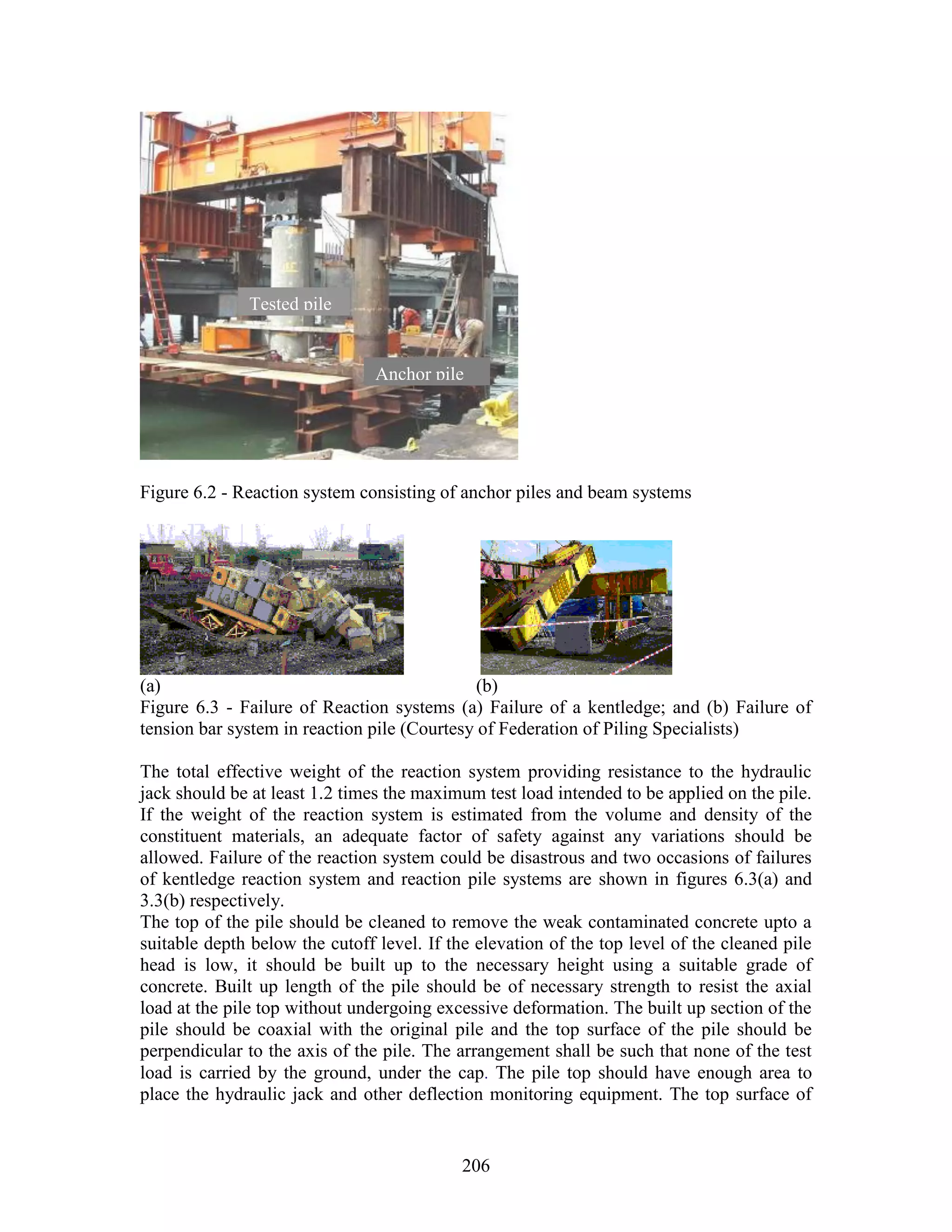 206
Figure 6.2 - Reaction system consisting of anchor piles and beam systems
(a) (b)
Figure 6.3 - Failure of Reaction systems (a) Failure of a kentledge; and (b) Failure of
tension bar system in reaction pile (Courtesy of Federation of Piling Specialists)
The total effective weight of the reaction system providing resistance to the hydraulic
jack should be at least 1.2 times the maximum test load intended to be applied on the pile.
If the weight of the reaction system is estimated from the volume and density of the
constituent materials, an adequate factor of safety against any variations should be
allowed. Failure of the reaction system could be disastrous and two occasions of failures
of kentledge reaction system and reaction pile systems are shown in figures 6.3(a) and
3.3(b) respectively.
The top of the pile should be cleaned to remove the weak contaminated concrete upto a
suitable depth below the cutoff level. If the elevation of the top level of the cleaned pile
head is low, it should be built up to the necessary height using a suitable grade of
concrete. Built up length of the pile should be of necessary strength to resist the axial
load at the pile top without undergoing excessive deformation. The built up section of the
pile should be coaxial with the original pile and the top surface of the pile should be
perpendicular to the axis of the pile. The arrangement shall be such that none of the test
load is carried by the ground, under the cap. The pile top should have enough area to
place the hydraulic jack and other deflection monitoring equipment. The top surface of
Anchor pile
Tested pile
 