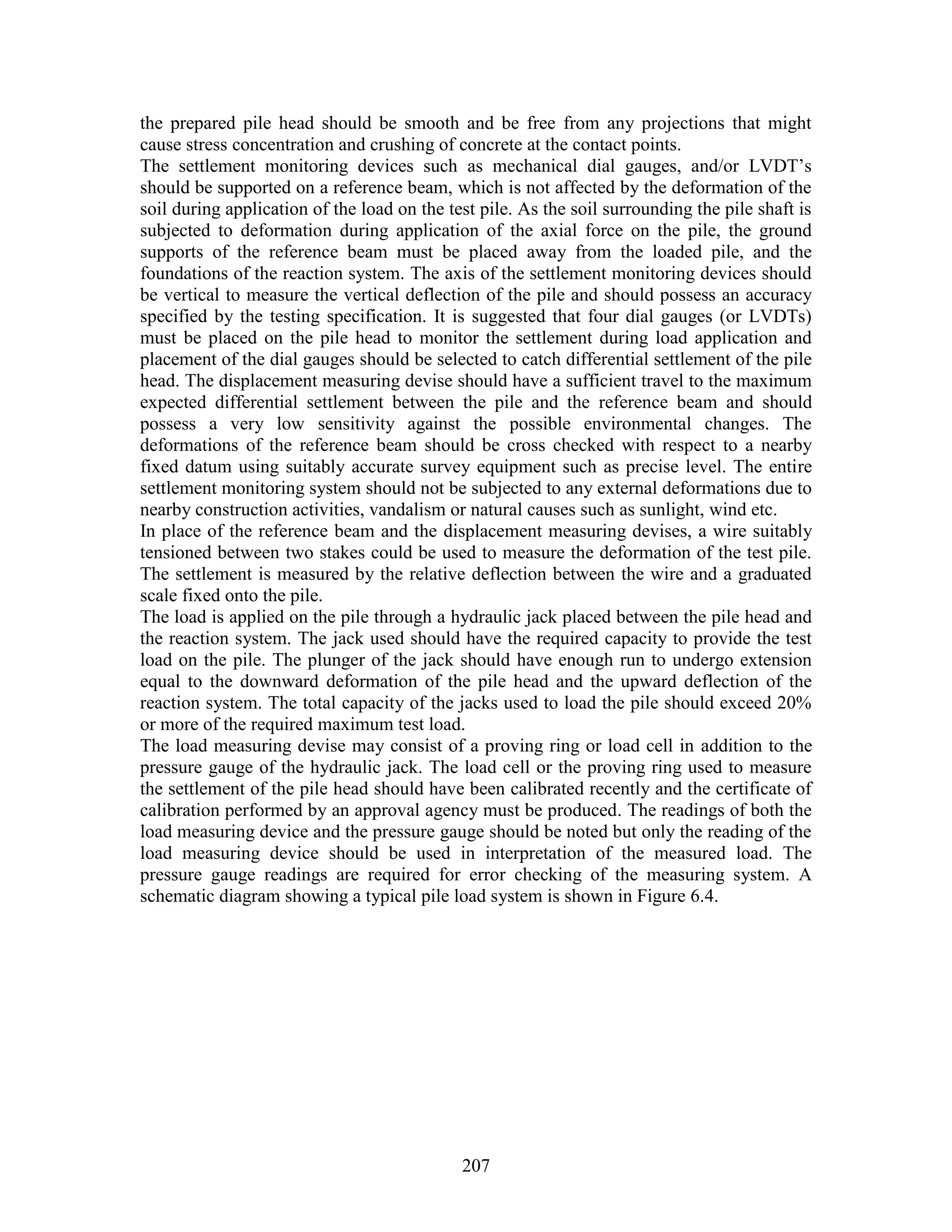 207
the prepared pile head should be smooth and be free from any projections that might
cause stress concentration and crushing of concrete at the contact points.
The settlement monitoring devices such as mechanical dial gauges, and/or LVDT’s
should be supported on a reference beam, which is not affected by the deformation of the
soil during application of the load on the test pile. As the soil surrounding the pile shaft is
subjected to deformation during application of the axial force on the pile, the ground
supports of the reference beam must be placed away from the loaded pile, and the
foundations of the reaction system. The axis of the settlement monitoring devices should
be vertical to measure the vertical deflection of the pile and should possess an accuracy
specified by the testing specification. It is suggested that four dial gauges (or LVDTs)
must be placed on the pile head to monitor the settlement during load application and
placement of the dial gauges should be selected to catch differential settlement of the pile
head. The displacement measuring devise should have a sufficient travel to the maximum
expected differential settlement between the pile and the reference beam and should
possess a very low sensitivity against the possible environmental changes. The
deformations of the reference beam should be cross checked with respect to a nearby
fixed datum using suitably accurate survey equipment such as precise level. The entire
settlement monitoring system should not be subjected to any external deformations due to
nearby construction activities, vandalism or natural causes such as sunlight, wind etc.
In place of the reference beam and the displacement measuring devises, a wire suitably
tensioned between two stakes could be used to measure the deformation of the test pile.
The settlement is measured by the relative deflection between the wire and a graduated
scale fixed onto the pile.
The load is applied on the pile through a hydraulic jack placed between the pile head and
the reaction system. The jack used should have the required capacity to provide the test
load on the pile. The plunger of the jack should have enough run to undergo extension
equal to the downward deformation of the pile head and the upward deflection of the
reaction system. The total capacity of the jacks used to load the pile should exceed 20%
or more of the required maximum test load.
The load measuring devise may consist of a proving ring or load cell in addition to the
pressure gauge of the hydraulic jack. The load cell or the proving ring used to measure
the settlement of the pile head should have been calibrated recently and the certificate of
calibration performed by an approval agency must be produced. The readings of both the
load measuring device and the pressure gauge should be noted but only the reading of the
load measuring device should be used in interpretation of the measured load. The
pressure gauge readings are required for error checking of the measuring system. A
schematic diagram showing a typical pile load system is shown in Figure 6.4.
 