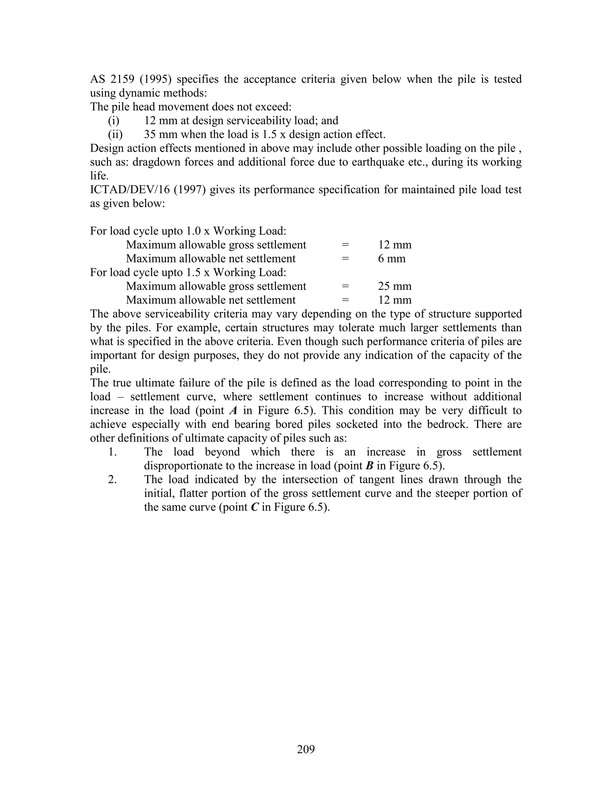 209
AS 2159 (1995) specifies the acceptance criteria given below when the pile is tested
using dynamic methods:
The pile head movement does not exceed:
(i) 12 mm at design serviceability load; and
(ii) 35 mm when the load is 1.5 x design action effect.
Design action effects mentioned in above may include other possible loading on the pile ,
such as: dragdown forces and additional force due to earthquake etc., during its working
life.
ICTAD/DEV/16 (1997) gives its performance specification for maintained pile load test
as given below:
For load cycle upto 1.0 x Working Load:
Maximum allowable gross settlement = 12 mm
Maximum allowable net settlement = 6 mm
For load cycle upto 1.5 x Working Load:
Maximum allowable gross settlement = 25 mm
Maximum allowable net settlement = 12 mm
The above serviceability criteria may vary depending on the type of structure supported
by the piles. For example, certain structures may tolerate much larger settlements than
what is specified in the above criteria. Even though such performance criteria of piles are
important for design purposes, they do not provide any indication of the capacity of the
pile.
The true ultimate failure of the pile is defined as the load corresponding to point in the
load – settlement curve, where settlement continues to increase without additional
increase in the load (point A in Figure 6.5). This condition may be very difficult to
achieve especially with end bearing bored piles socketed into the bedrock. There are
other definitions of ultimate capacity of piles such as:
1. The load beyond which there is an increase in gross settlement
disproportionate to the increase in load (point B in Figure 6.5).
2. The load indicated by the intersection of tangent lines drawn through the
initial, flatter portion of the gross settlement curve and the steeper portion of
the same curve (point C in Figure 6.5).
 