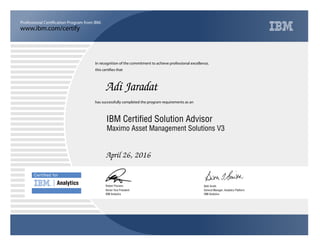 www.ibm.com/certify
Professional Certification Program from IBM.
Certiﬁed for
Analytics
In recognition of the commitment to achieve professional excellence,
this certifies that
has successfully completed the program requirements as an
Adi Jaradat
u
IBM Analytics
IBM Certified Solution Advisor
Beth Smith
April 26, 2016
General Manager, Analytics Platform
5
IBM Analytics
Robert Picciano
Maximo Asset Management Solutions V3
Senior Vice President
 
