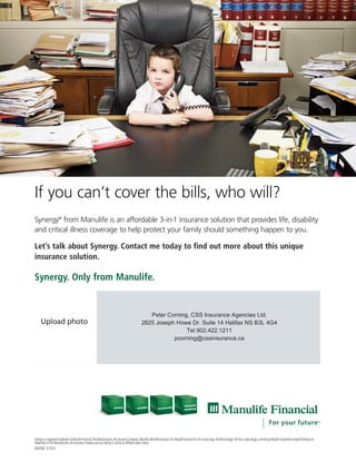 If you can’t cover the bills, who will?
Synergy®
from Manulife is an affordable 3-in-1 insurance solution that provides life, disability
and critical illness coverage to help protect your family should something happen to you.
Let’s talk about Synergy. Contact me today to find out more about this unique
insurance solution.
Synergy. Only from Manulife.
Synergy is a registered trademark of Manulife Financial (The Manufacturers Life Insurance Company).Manulife,Manulife Financial,the Manulife Financial ForYour Future logo,the Block Design,the Four Cubes Design,and Strong ReliableTrustworthy Forward-thinking are
trademarks ofThe Manufacturers Life Insurance Company and are used by it,and by its affiliates under license.
MK2656E 01/2013
Peter Corning, CSS Insurance Agencies Ltd.
2625 Joseph Howe Dr. Suite 14 Halifax NS B3L 4G4
Tel 902.422.1211
pcorning@cssinsurance.ca
 