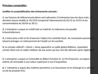 Principes comptables
Justifier la comptabilisation des événements suivants :
1. Les factures de télécommunications sont adressées à l’entreprise tous les deux mois : la
dernière facture établie le 10/12/N comprend l’abonnement du 01/12 au 31/01 et les
consommations du 30/09 au 30/11.
2. L’entreprise a acquis en crédit bail un matériel, la redevance est payable
trimestriellement.
3. L’entre prise a fait en fin d’exercice l’objet d’un contrôle fiscal : les conclusions provisoires
laissent présager un redressement de l’impôt sur les sociétés.
4. Le compte collectif « clients » laisse apparaître un solde global débiteur, cependant
certain client ont un solde créditeur dû aux avoirs qui leur ont été adressés après règlement.
5. L’entreprise a acquis un immeuble en début d’années N ; en fin d’exercice, un expert a
estimé cet immeuble à une valeur supérieure à son d’acquisition.
6. L’ entreprise a acquis des matières premières à un fournisseur et en échange lui a adressé
un lot de produits finis.
 