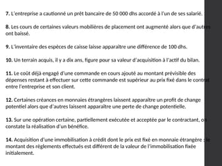 7. L’entreprise a cautionné un prêt bancaire de 50 000 dhs accordé à l’un de ses salarié.
8. Les cours de certaines valeurs mobilières de placement ont augmenté alors que d’autres
ont baissé.
9. L’inventaire des espèces de caisse laisse apparaître une différence de 100 dhs.
10. Un terrain acquis, il y a dix ans, figure pour sa valeur d’acquisition à l’actif du bilan.
11. Le coût déjà engagé d’une commande en cours ajouté au montant prévisible des
dépenses restant à effectuer sur cette commande est supérieur au prix fixé dans le contrat
entre l’entreprise et son client.
12. Certaines créances en monnaies étrangères laissent apparaître un profit de change
potentiel alors que d’autres laissent apparaître une perte de change potentielle.
13. Sur une opération certaine, partiellement exécutée et acceptée par le contractant, on
constate la réalisation d’un bénéfice.
14. Acquisition d’une immobilisation à crédit dont le prix est fixé en monnaie étrangère : le
montant des règlements effectués est différent de la valeur de l’immobilisation fixée
initialement.
 