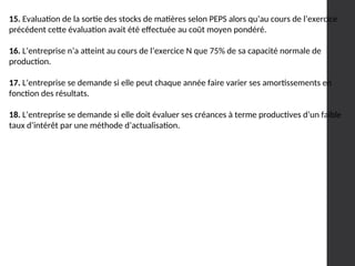 15. Evaluation de la sortie des stocks de matières selon PEPS alors qu’au cours de l’exercice
précédent cette évaluation avait été effectuée au coût moyen pondéré.
16. L’entreprise n’a atteint au cours de l’exercice N que 75% de sa capacité normale de
production.
17. L’entreprise se demande si elle peut chaque année faire varier ses amortissements en
fonction des résultats.
18. L’entreprise se demande si elle doit évaluer ses créances à terme productives d’un faible
taux d’intérêt par une méthode d’actualisation.
 