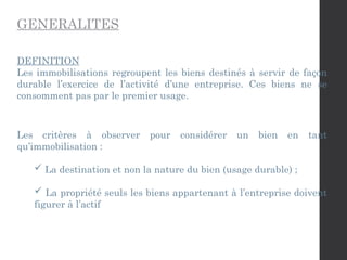 GENERALITES
DEFINITION
Les immobilisations regroupent les biens destinés à servir de façon
durable l’exercice de l’activité d’une entreprise. Ces biens ne se
consomment pas par le premier usage.
Les critères à observer pour considérer un bien en tant
qu’immobilisation :
 La destination et non la nature du bien (usage durable) ;
 La propriété seuls les biens appartenant à l’entreprise doivent
figurer à l’actif
 