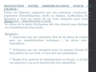 DISTINCTION ENTRE IMMOBILISATION, STOCK ET
CHARGE :
Toutes les dépenses supportées par une entreprise s’analysent en
acquisition d’immobilisation, stocks ou charges. L’affectation d’une
opération à l’une ou l’autre de ces trois catégories peut s’avérer
délicat.
Distinction : immobilisation et stock
Le critère de la durée d’utilisation doit être observé pour distinguer
une immobilisation d’un stocks.
Exception :
 Acquisition par une entreprise d’un lot de pièces de rechange
pour ses immobilisations techniques ; les pièces sont à
immobiliser.
 Utilisation par une entreprise pour ses propres besoins d’un
bien prélevé de son stock ; le bien doit être immobiliser.
 Emploi d’un matériel de démonstration ou d’essai ; si la durée
est supérieur à un an le matériel doit être immobilisé.
 