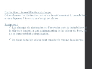 Distinction : immobilisation et charge
Généralement la distinction entre un investissement à immobiliser
et une dépense à inscrire en charge est claire.
Exception :
 Les charges de réparation et d’entretien sont à immobiliser si
la dépense conduit à une augmentation de la valeur du bien, ou
de sa durée probable d’utilisation.
 les biens de faible valeur sont considérés comme des charges
 