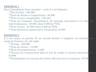 EXEMPLE 1
Pour l’installation d’une machine – outil, il a été dépensé :
Prix d’achat : 580 000
Droit de douane à l’importation : 60 000
TVA et taxes récupérables : 125 440
Frais de transport, d’installation, de montage nécessaires à la mise en
état d’utilisation : 59 800 ( dont 9 800 de TVA)
Frais d’essai : 23 920 ( dont 3 920 de TVA)
Frais financiers exposés pour l’acquisition 16 000
EXEMPLE 2
Il a été acquis en janvier N, un terrain destiné à supporter un immeuble à
usage de bureaux. Il a été réglé :
Terrain : 400 000
Frais de notaire : 12 000
Droit d’enregistrement : 4 000
Travaux de terrassement dans le but de rendre le terrain constructible :
67 000
Participation aux travaux de voierie effectués par la commune : 55 000
 