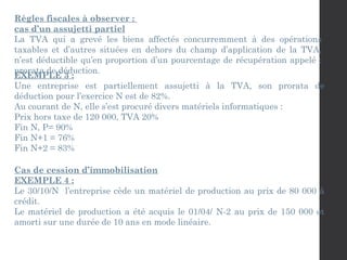 Règles fiscales à observer :
cas d’un assujetti partiel
La TVA qui a grevé les biens affectés concurremment à des opérations
taxables et d’autres situées en dehors du champ d’application de la TVA,
n’est déductible qu’en proportion d’un pourcentage de récupération appelé :
prorata de déduction.
EXEMPLE 3 :
Une entreprise est partiellement assujetti à la TVA, son prorata de
déduction pour l’exercice N est de 82%.
Au courant de N, elle s’est procuré divers matériels informatiques :
Prix hors taxe de 120 000, TVA 20%
Fin N, P= 90%
Fin N+1 = 76%
Fin N+2 = 83%
Cas de cession d’immobilisation
EXEMPLE 4 :
Le 30/10/N l’entreprise cède un matériel de production au prix de 80 000 à
crédit.
Le matériel de production a été acquis le 01/04/ N-2 au prix de 150 000 et
amorti sur une durée de 10 ans en mode linéaire.
 