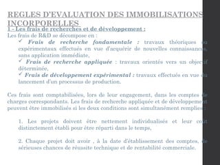 REGLES D’EVALUATION DES IMMOBILISATIONS
INCORPORELLES
1 - Les frais de recherches et de développement :
Les frais de R&D se décompose en :
 Frais de recherche fondamentale : travaux théoriques ou
expérimentaux effectués en vue d’acquérir de nouvelles connaissances,
sans application immédiate,
 Frais de recherche appliquée : travaux orientés vers un objectif
déterminée,
 Frais de développement expérimental : travaux effectués en vue du
lancement d’un processus de production.
Ces frais sont comptabilisées, lors de leur engagement, dans les comptes de
charges correspondants. Les frais de recherche appliquée et de développement
peuvent être immobilisés si les deux conditions sont simultanément remplies :
1. Les projets doivent être nettement individualisés et leur coût
distinctement établi pour être réparti dans le temps,
2. Chaque projet doit avoir , à la date d’établissement des comptes, de
sérieuses chances de réussite technique et de rentabilité commerciale.
 