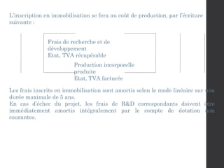 L’inscription en immobilisation se fera au coût de production, par l’écriture
suivante :
Frais de recherche et de
développement
Etat, TVA récupérable
Production incorporelle
produite
Etat, TVA facturée
Les frais inscrits en immobilisation sont amortis selon le mode linéaire sur une
durée maximale de 5 ans.
En cas d’échec du projet, les frais de R&D correspondants doivent être
immédiatement amortis intégralement par le compte de dotation non
courantes.
 
