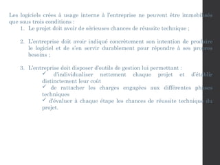 Les logiciels crées à usage interne à l’entreprise ne peuvent être immobilisés
que sous trois conditions :
1. Le projet doit avoir de sérieuses chances de réussite technique ;
2. L’entreprise doit avoir indiqué concrètement son intention de produire
le logiciel et de s’en servir durablement pour répondre à ses propres
besoins ;
3. L’entreprise doit disposer d’outils de gestion lui permettant :
 d’individualiser nettement chaque projet et d’établir
distinctement leur coût
 de rattacher les charges engagées aux différentes phases
techniques
 d’évaluer à chaque étape les chances de réussite technique du
projet.
 