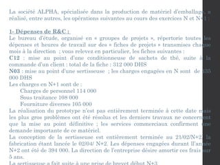 La société ALPHA, spécialisée dans la production de matériel d’emballage, a
réalisé, entre autres, les opérations suivantes au cours des exercices N et N+1 :
1- Dépenses de R&C :
Le bureau d’étude, organisé en « groupes de projets », répertorie toutes les
dépenses et heures de travail sur des « fiches de projets » transmises chaque
mois à la direction ; vous relevez en particulier, les fiches suivantes :
C12 : mise au point d’une conditionneuse de sachets de thé, suite à la
commande d’un client : total de la fiche : 312 000 DHS
N03 : mise au point d’une sertisseuse ; les charges engagées en N sont de 435
000 DHS
Les charges en N+1 sont de :
Charges de personnel 114 000
Sous traitance 108 000
Fourniture diverses 105 000
La réalisation du prototype n’est pas entièrement terminée à cette date mais
les plus gros problèmes ont été résolus et les derniers travaux ne concernent
que la mise au point définitive ; les services commerciaux confirment une
demande importante de ce matériel.
La conception de la sertisseuse est entièrement terminée au 21/02/N+2, la
fabrication étant lancée le 02/04/ N+2. Les dépenses engagées durant ll’année
N+2 ont été de 394 000. La direction de l’entreprise désire amortir ces frais sur
5 ans.
 