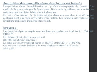 Acquisition des immobilisations dont le prix est indexé :
L’acquisition d’une immobilisation est parfois accompagnée de l’octroi d’un
crédit de longue durée par le fournisseur. Dans cette hypothèse, les annuités de
paiement peuvent faire l’objet d’une indexation.
Le coût d’acquisition de l’immobilisation dans ces cas doit être déterminé
conformément aux règles générales d’évaluation. Les modalités de règlement du
prix demeurent sans incidence sur ce coût.
EXEMPLE
L’entreprise alpha a acquis une machine de production évaluée à 1 000 000
DHS HT.
Le règlement est effectué comme suit :
300 000 par chèque bancaire ;
Le solde en trois versement égaux le 01/07/N ; 01/07/N+1 ; 01/07/N+2
Ces montants seront indexés aux taux d’inflation officiel de l’année :
2,5% ; 3% ;
 