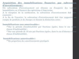 Acquisition des immobilisations financées par subvention
d’investissement :
Un subvention d’investissement est obtenue en d’acquérir des valeurs
immobilisées ou à financer des opérations à long terme.
A la réception de la notification, la subvention d’investissement doit être
constatée ;
A la fin de l’exercice, la subvention d’investissement doit être rapportée au
compte de produits et de charges en faisant la distinction entre :
Immobilisations non amortissables :
Sur la période d’inaliénabilité par fractions égales, dans le cas d’une
clause d’inaliénabilité ;
Sur une période de 10 ans par fractions égales, dans le cas d’absence d’une
clause d’inaliénabilité.
Immobilisations amortissables :
En proportion des amortissements pratiqués
 