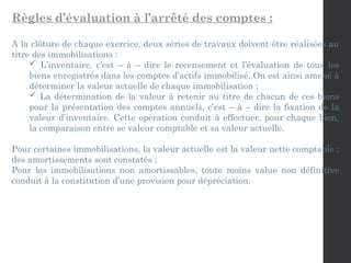 Règles d’évaluation à l’arrêté des comptes :
A la clôture de chaque exercice, deux séries de travaux doivent être réalisées au
titre des immobilisations :
 L’inventaire, c’est – à – dire le recensement et l’évaluation de tous les
biens enregistrés dans les comptes d’actifs immobilisé. On est ainsi amené à
déterminer la valeur actuelle de chaque immobilisation ;
 La détermination de la valeur à retenir au titre de chacun de ces biens
pour la présentation des comptes annuels, c’est – à – dire la fixation de la
valeur d’inventaire. Cette opération conduit à effectuer, pour chaque bien,
la comparaison entre se valeur comptable et sa valeur actuelle.
Pour certaines immobilisations, la valeur actuelle est la valeur nette comptable ;
des amortissements sont constatés ;
Pour les immobilisations non amortissables, toute moins value non définitive
conduit à la constitution d’une provision pour dépréciation.
 