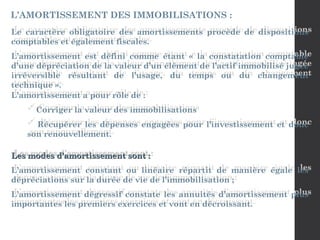 Le caractère obligatoire des amortissements procède de dispositions
comptables et également fiscales.
L’amortissement est défini comme étant « la constatation comptable
d’une dépréciation de la valeur d’un élément de l’actif immobilisé jugée
irréversible résultant de l’usage, du temps ou du changement
technique ».
L’amortissement a pour rôle de :
 Corriger la valeur des immobilisations
 Récupérer les dépenses engagées pour l’investissement et donc
son renouvellement.
L’AMORTISSEMENT DES IMMOBILISATIONS :
Les modes d’amortissement sont :
Les modes d’amortissement sont :
L’amortissement constant ou linéaire répartit de manière égale les
dépréciations sur la durée de vie de l’immobilisation ;
L’amortissement dégressif constate les annuités d’amortissement plus
importantes les premiers exercices et vont en décroissant.
 