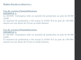 Règles fiscales à observer :
Cas de cession d’immobilisation
EXEMPLE 1:
Le 30/10/N l’entreprise cède un matériel de production au prix de 80 000 à
crédit.
Le matériel de production a été acquis le 01/04/ N-6 au prix de 150 000 et
amorti sur une durée de 10 ans en mode linéaire.
Cas de cession d’immobilisation
EXEMPLE 1:
Le 30/10/N l’entreprise cède un matériel de production au prix de 80 000 à
crédit.
Le matériel de production a été acquis le 01/04/ N-2 au prix de 150 000 et
amorti sur une durée de 10 ans en mode linéaire.
 