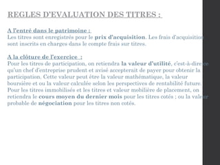 REGLES D’EVALUATION DES TITRES :
A l’entré dans le patrimoine :
Les titres sont enregistrés pour le prix d’acquisition. Les frais d’acquisition
sont inscrits en charges dans le compte frais sur titres.
A la clôture de l’exercice :
Pour les titres de participation, on retiendra la valeur d’utilité, c’est-à-dire ce
qu’un chef d’entreprise prudent et avisé accepterait de payer pour obtenir la
participation. Cette valeur peut être la valeur mathématique, la valeur
boursière et ou la valeur calculée selon les perspectives de rentabilité future.
Pour les titres immobilisés et les titres et valeur mobilière de placement, on
retiendra le cours moyen du dernier mois pour les titres cotés ; ou la valeur
probable de négociation pour les titres non cotés.
 