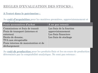 REGLES D’EVALUATION DES STOCKS :
A l’entré dans le patrimoine :
Au coût d’acquisition pour les matières premières, approvisionnement et
marchandises.
Au coût de production pour les produits finis et les en-cours de production
déterminés par la comptabilité analytique. Ne sont pas retenus :
Frais accessoires d’achat A ne pas retenir
Commissions et frais de transit
Frais de transport (internes et
externes)
Droits de douane,
TVA non récupérable
Frais internes de manutention et de
déchargement
Les frais de la fonction
approvisionnement
Les frais financiers
Les frais de stockage
 