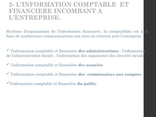 2- L’INFORMATION COMPTABLE ET
FINANCIERE INCOMBANT A
L’ENTREPRISE.
Système d’organisation de l’information financière, la comptabilité est à la
base de nombreuses communications aux tiers en relation avec l’entreprise.
 l’information comptable et financière des administrations : l’information
de l’administration fiscale ; l’information des organismes des sécurité sociale
 l’information comptable et financière des associés
 l’information comptable et financière des commissaires aux comptes
l’information comptable et financière du public
 