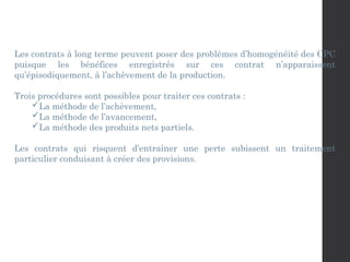 Les contrats à long terme peuvent poser des problèmes d’homogénéité des CPC
puisque les bénéfices enregistrés sur ces contrat n’apparaissent
qu’épisodiquement, à l’achèvement de la production.
Trois procédures sont possibles pour traiter ces contrats :
La méthode de l’achèvement,
La méthode de l’avancement,
La méthode des produits nets partiels.
Les contrats qui risquent d’entraîner une perte subissent un traitement
particulier conduisant à créer des provisions.
 