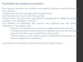 La méthode des produits nets partiels :
Pour pouvoir constater des produits nets partiels, plusieurs conditions doivent
être remplies :
1.L’opération doit être acceptée par le cocontractant ;
2.L’évaluation des encours doit être possible ;
3.Il doit exister des documents prévisionnels permettant de chiffrer les charges
à engager et les produits à recevoir ;
4.Le bénéfice de l’opération doit pouvoir être apprécié avec une sécurité
suffisante, ce qui suppose que :
 Le prix de vente doit être connu avec suffisamment de certitude,
 L’avancement des travaux doit être suffisant pour que des prévisions
puissent être faites sur la totalité des coûts à venir,
 Aucun risque ne doit exister quant à l’aptitude de l’entreprise et du
client à remplir leurs obligations.
Le produit net est obtenu en fin d’exercice par le calcul suivant :
 